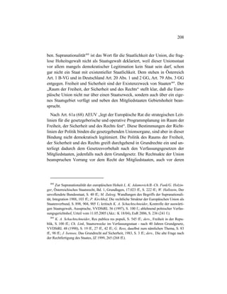 208
ben. Supranationalität468
ist das Wort für die Staatlichkeit der Union, die frag-
lose Hoheitsgewalt nicht als Staatsgewalt deklariert, weil dieser Unionsstaat
vor allem mangels demokratischer Legitimation kein Staat sein darf, schon
gar nicht ein Staat mit existentieller Staatlichkeit. Dem stehen in Österreich
Art. 1 B-VG und in Deutschland Art. 20 Abs. 1 und 2 GG, Art. 79 Abs. 3 GG
entgegen. Freiheit und Sicherheit sind der Existenzzweck von Staaten469
. Der
„Raum der Freiheit, der Sicherheit und des Rechts“ stellt klar, daß die Euro-
päische Union nicht nur über einen Staatszweck, sondern auch über ein eige-
nes Staatsgebiet verfügt und neben den Mitgliedstaaten Gebietshoheit bean-
sprucht.
Nach Art. 61a (68) AEUV „legt der Europäische Rat die strategischen Leit-
linien für die gesetzgeberische und operative Programmplanung im Raum der
Freiheit, der Sicherheit und des Rechts fest“. Diese Bestimmungen der Richt-
linien der Politik binden die gesetzgebenden Unionsorgane, sind aber in dieser
Bindung nicht demokratisch legitimiert. Die Politik des Raums der Freiheit,
der Sicherheit und des Rechts greift durchgehend in Grundrechte ein und un-
terliegt dadurch dem Gesetzesvorbehalt nach den Verfassungsgesetzen der
Mitgliedstaaten, jedenfalls nach dem Grundgesetz. Die Rechtsakte der Union
beanspruchen Vorrang vor dem Recht der Mitgliedstaaten, auch vor deren
468
Zur Supranationalität der europäischen Hoheit L. K. Adamovich/B.-Ch. Funk/G. Holzin-
ger, Österreichisches Staatsrecht, Bd. 1, Grundlagen, 17.023 ff., S. 222 ff.; W. Hallstein, Der
unvollendete Bundesstaat, S. 40 ff.; M. Zuleeg, Wandlungen des Begriffs der Supranationali-
tät, Integration 1988, 103 ff.; P. Kirchhof, Die rechtliche Struktur der Europäischen Union als
Staatenverbund, S. 898, 904, 905 f.; kritisch K. A. Schachtschneider, Kontrolle der auswärti-
gen Staatsgewalt, Aussprache, VVDStRL 56 (1997), S. 100 f.; ablehnend polnischer Verfas-
sungsgerichtshof, Urteil vom 11.05.2005 (Akz.: K 18/04), EuR 2006, S. 236 (241 f.).
469
K. A. Schachtschneider, Res publica res populi, S. 545 ff.; ders., Freiheit in der Repu-
blik, S. 100 ff.; Ch. Link, Staatszwecke im Verfassungsstaat - nach 40 Jahren Grundgesetz,
VVDStRL 48 (1990), S. 19 ff., 27 ff., 42 ff.; G. Ress, daselbst zum nämlichen Thema, S. 83
ff., 98 ff.; J. Isensee, Das Grundrecht auf Sicherheit, 1983, S. 3 ff.; ders., Die alte Frage nach
der Rechtfertigung des Staates, JZ 1999, 265 (268 ff.).
 