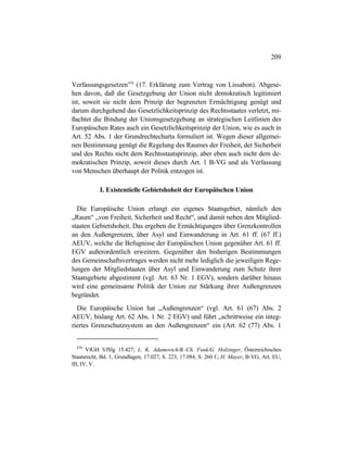 209
Verfassungsgesetzen470
(17. Erklärung zum Vertrag von Lissabon). Abgese-
hen davon, daß die Gesetzgebung der Union nicht demokratisch legitimiert
ist, soweit sie nicht dem Prinzip der begrenzten Ermächtigung genügt und
darum durchgehend das Gesetzlichkeitsprinzip des Rechtsstaates verletzt, mi-
ßachtet die Bindung der Unionsgesetzgebung an strategischen Leitlinien des
Europäischen Rates auch ein Gesetzlichkeitsprinzip der Union, wie es auch in
Art. 52 Abs. 1 der Grundrechtecharta formuliert ist. Wegen dieser allgemei-
nen Bestimmung genügt die Regelung des Raumes der Freiheit, der Sicherheit
und des Rechts nicht dem Rechtsstaatsprinzip, aber eben auch nicht dem de-
mokratischen Prinzip, soweit dieses durch Art. 1 B-VG und als Verfassung
von Menschen überhaupt der Politik entzogen ist.
I. Existentielle Gebietshoheit der Europäischen Union
Die Europäische Union erlangt ein eigenes Staatsgebiet, nämlich den
„Raum“ „von Freiheit, Sicherheit und Recht“, und damit neben den Mitglied-
staaten Gebietshoheit. Das ergeben die Ermächtigungen über Grenzkontrollen
an den Außengrenzen, über Asyl und Einwanderung in Art. 61 ff. (67 ff.)
AEUV, welche die Befugnisse der Europäischen Union gegenüber Art. 61 ff.
EGV außerordentlich erweitern. Gegenüber den bisherigen Bestimmungen
des Gemeinschaftsvertrages werden nicht mehr lediglich die jeweiligen Rege-
lungen der Mitgliedstaaten über Asyl und Einwanderung zum Schutz ihrer
Staatsgebiete abgestimmt (vgl. Art. 63 Nr. 1 EGV), sondern darüber hinaus
wird eine gemeinsame Politik der Union zur Stärkung ihrer Außengrenzen
begründet.
Die Europäische Union hat „Außengrenzen“ (vgl. Art. 61 (67) Abs. 2
AEUV, bislang Art. 62 Abs. 1 Nr. 2 EGV) und führt „schrittweise ein integ-
riertes Grenzschutzsystem an den Außengrenzen“ ein (Art. 62 (77) Abs. 1
470
VfGH VfSlg 15.427; L. K. Adamovich/B.-Ch. Funk/G. Holzinger, Österreichisches
Staatsrecht, Bd. 1, Grundlagen, 17.027, S. 223, 17.084, S. 260 f.; H. Mayer, B-VG, Art. EU,
III, IV, V.
 