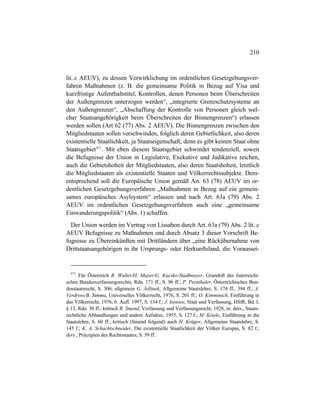 210
lit. c AEUV), zu dessen Verwirklichung im ordentlichen Gesetzgebungsver-
fahren Maßnahmen (z. B. die gemeinsame Politik in Bezug auf Visa und
kurzfristige Aufenthaltstitel, Kontrollen, denen Personen beim Überschreiten
der Außengrenzen unterzogen werden“, „integrierte Grenzschutzsysteme an
den Außengrenzen“, „Abschaffung der Kontrolle von Personen gleich wel-
cher Staatsangehörigkeit beim Überschreiten der Binnengrenzen“) erlassen
werden sollen (Art 62 (77) Abs. 2 AEUV). Die Binnengrenzen zwischen den
Mitgliedstaaten sollen verschwinden, folglich deren Gebietlichkeit, also deren
existentielle Staatlichkeit, ja Staatseigenschaft; denn es gibt keinen Staat ohne
Staatsgebiet471
. Mit eben diesem Staatsgebiet schwindet tendenziell, soweit
die Befugnisse der Union in Legislative, Exekutive und Judikative reichen,
auch die Gebietshoheit der Mitgliedstaaten, also deren Staatshoheit, letztlich
die Mitgliedstaaten als existentielle Staaten und Völkerrechtssubjekte. Dem-
entsprechend soll die Europäische Union gemäß Art. 63 (78) AEUV im or-
dentlichen Gesetzgebungsverfahren „Maßnahmen in Bezug auf ein gemein-
sames europäisches Asylsystem“ erlassen und nach Art. 63a (79) Abs. 2
AEUV im ordentlichen Gesetzgebungsverfahren auch eine „gemeinsame
Einwanderungspolitik“ (Abs. 1) schaffen.
Der Union werden im Vertrag von Lissabon durch Art. 63a (79) Abs. 2 lit. c
AEUV Befugnisse zu Maßnahmen und durch Absatz 3 dieser Vorschrift Be-
fugnisse zu Übereinkünften mit Drittländern über „eine Rückübernahme von
Drittstaatsangehörigen in ihr Ursprungs- oder Herkunftsland, die Vorausset-
471
Für Österreich R. Walter/H. Mayer/G. Kucsko-Stadlmayer, Grundriß des österreichi-
schen Bundesverfassungsrechts, Rdn. 171 ff., S. 96 ff.; P. Pernthaler, Österreichisches Bun-
desstaatsrecht, S. 306; allgemein G. Jellinek, Allgemeine Staatslehre, S. 174 ff., 394 ff.; A.
Verdross/B. Simma, Universelles Völkerrecht, 1976, S. 201 ff.; O. Kimminich, Einführung in
das Völkerrecht, 1976, 6. Aufl. 1997, S. 134 f.; J. Isensee, Staat und Verfassung, HStR, Bd. I,
§ 13, Rdn. 30 ff.; kritisch R. Smend, Verfassung und Verfassungsrecht, 1928, in: ders., Staats-
rechtliche Abhandlungen und andere Aufsätze, 1955, S. 127 f.; M. Kriele, Einführung in die
Staatslehre, S. 60 ff.; kritisch (Smend folgend) auch H. Krüger, Allgemeine Staatslehre, S.
145 f.; K. A. Schachtschneider, Die existentielle Staatlichkeit der Völker Europas, S. 82 f.;
ders., Prinzipien des Rechtsstaates, S. 59 ff.
 