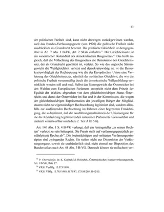 13
der politischen Freiheit sind, kann nicht deswegen zurückgewiesen werden,
weil das Bundes-Verfassungsgesetz (von 1920) die politische Freiheit nicht
ausdrücklich als Grundrecht benennt. Die politische Gleichheit ist demgegen-
über in Art. 7 Abs. 1 B-VG, Art. 2 StGG enthalten13
. Der Gleichheitssatz ist
ein wesentlicher Bestandteil des demokratischen Baugesetzes14
. Das heißt zu-
gleich, daß die Mißachtung des Baugesetzes die Demokratie den Gleichheits-
satz, der als Grundrecht geschützt ist, verletzt. So wie das ungleiche Stimm-
gewicht die Wahlgleichheit verletzt und demokratiewidrig ist, ist die Demo-
kratiewidrigkeit der Rechtsetzung wie die der Europäischen Union eine Ver-
letzung des Gleichheitssatzes, nämlich der politischen Gleichheit, die wie die
politische Freiheit wesensmäßig durch die demokratische Willensbildung ver-
wirklicht werden soll und muß. Selbst das Stimmgewicht der Österreicher bei
den Wahlen zum Europäischen Parlament entspricht nicht dem Prinzip der
Egalität der Wahlen, abgesehen von dem gleichheitswidrigen Status Öster-
reichs und damit der Österreicher im Rat und in der Kommission, die wegen
der gleichheitswidrigen Repräsentation der jeweiligen Bürger der Mitglied-
staaten nicht zur eigenständigen Rechtsordnung legitimiert sind, sondern allen-
falls zur ausführenden Rechtsetzung im Rahmen einer begrenzten Ermächti-
gung, die so bestimmt, daß die Ausführungsmaßnahmen der Unionsorgane für
die die Rechtsetzung legitimierenden nationalen Parlamente voraussehbar und
dadurch verantwortbar sind (dazu 2. Teil A III 5 b).
Art. 140 Abs. 1 S. 4 B-VG verlangt, daß ein Antragsteller „in seinen Rech-
ten“ verletzt zu sein behauptet. Die Praxis stellt auf verfassungsgesetzlich ge-
währleistete Rechte ab15
. Die beeinträchtigten und verletzten Verfassungsprin-
zipien sind zwingendes Rechts. Sie stehen nicht zur Disposition der Verfas-
sungsorgane, soweit sie unabänderlich sind, nicht einmal zur Disposition des
Bundesvolkes nach Art. 44 Abs. 3 B-VG. Dennoch können sie mißachtet (ver-
13
P. Oberndorfer, in: K. Korinek/M. Holoubek, Österreichisches Bundesverfassungsrecht,
Art. 1 B-VG, Rdn. 27.
14
VfGH VerfSlg. 15.373/1998.
15
VfGH VfSlg. 11.765/1988, G 76/87; 175.88/205, G 62/05.
 