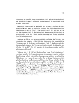 211
zungen für die Einreise in das Hoheitsgebiet eines der Mitgliedstaaten oder
die Anwesenheit oder den Aufenthalt in diesem Gebiet nicht oder nicht mehr
erfüllen“, eingeräumt.
Gesteigerte bundesstaatliche Solidarität und gerechte Aufteilung der Ver-
antwortlichkeiten, auch in finanzieller Hinsicht im Sinne eines Finanzaus-
gleichs über Art. 63 Nr. 2 lit. b EGV hinaus, schreibt Art. 63b (80) AEUV
vor. Der bisherige Titel IV des Dritten Teils des Gemeinschaftsvertrages ist
demgegenüber mehr vom Prinzip geteilter Verantwortung für die Aufnahme
von Flüchtlingen geprägt.
Auch das Verfahren wird weiter zentralisiert. Aufgrund des Vertrages von
Amsterdam hat seit dem 1. Mai 2004 die Kommission das ausschließliche
Vorschlagsrecht für Rechtsakte im Bereich des Titels IV des Dritten teils des
Gemeinschaftsvertrages. Der Vertrag von Lissabon streicht die Klausel in Art.
67 Abs. 2 1. Sp. EGV (Nr. 67), nach der die Kommission Anträge aus Mit-
gliedstaaten prüfen muß.
Während Art. 61 ff. EGV als Handlungsform in der Regel „Maßnahmen“
vorsehen, schließen die Ermächtigungen des Vertrages von Lissabon mit ihrer
Beschränkung auf die ordentlichen Gesetzgebungsverfahren unverbindliche
Maßnahmen von vornherein aus. Außer für vorläufige Maßnahmen, falls
plötzlich Zuströme von Drittstaatsangehörigen eine Notlage schaffen, für die
das Europäische Parlament lediglich angehört wird (Art. 63 (78) Abs. 3
AEUV), werden im ordentlichen Gesetzgebungsverfahren Rechtsakte erlassen
(Art 63 (78) Abs. 2, Art 63a (79) Abs. 2 AEUV). Während bislang Einstim-
migkeit (Art. 67 Abs. 1 und 2 EGV) und ausnahmsweise qualifizierte Mehr-
heit (Art. 67 Abs. 3 bis 5 EGV) vorgesehen waren, genügt nach dem Vertrag
von Lissabon durchgehend die qualifizierte Mehrheit. Auch dies stärkt die e-
xistentielle Staatlichkeit der Union.
 