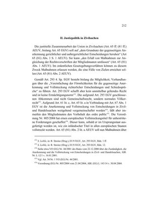 212
II. Justizpolitik in Zivilsachen
Die justitielle Zusammenarbeit der Union in Zivilsachen (Art. 65 ff. (81 ff.)
AEUV, bislang Art. 65 EGV) soll auf „dem Grundsatz der gegenseitigen An-
erkennung gerichtlicher und außergerichtlicher Entscheidungen beruhen“ (Art
65 (81) Abs. 1 S. 1 AEUV). Sie kann „den Erlaß von Maßnahmen zur An-
gleichung der Rechtsvorschriften der Mitgliedstaaten umfassen“ (Art. 65 (81)
Abs. 1 AEUV). Im ordentlichen Gesetzgebungsverfahren können zu diesem
Zweck Maßnahmen erlassen werden, die eine Fülle von Zielen erreichen sol-
len (Art. 65 (81) Abs. 2 AEUV).
Gemäß Art. 293 4. Sp. EGV besteht bislang die Möglichkeit, Verhandlun-
gen über die „Vereinfachung der Förmlichkeiten für die gegenseitige Aner-
kennung und Vollstreckung richterlicher Entscheidungen und Schiedssprü-
che“ zu führen. Art. 293 EGV schafft aber kein unmittelbar geltendes Recht
und ist keine Ermächtigungsnorm472
. Die aufgrund Art. 293 EGV geschlosse-
nen Abkommen sind nicht Gemeinschaftsrecht, sondern normales Völker-
recht473
. Aufgrund Art. 61 lit. c, Art. 65 lit. a in Verbindung mit Art. 67 Abs. 1
EGV ist die Anerkennung und Vollstreckung von Entscheidungen in Zivil-
und Handelssachen weitgehend vergemeinschaftet worden474
, läßt aber im-
merhin den Mitgliedstaaten den Vorbehalt des ordre public475
. Die Verord-
nung Nr. 805/2004 hat einen europäischen Vollstreckungstitel für unbestritte-
ne Forderungen geschaffen476
. Dieser kann, sobald er im Ursprungsstaat aus-
gefertigt worden ist, wie ein inländischer Titel in allen europäischen Staaten
vollstreckt werden. Art. 65 (81) Abs. 2 lit. a AEUV soll nun Maßnahmen über
472
S. Leible, in: R. Streinz (Hrsg.), EUV/EGV, Art. 293 EGV, Rdn. 1 ff.
473
S. Leible, in: R. Streinz (Hrsg.), EUV/EGV, Art. 293 EGV, Rdn. 12.
474
Siehe etwa VO (EG) Nr. 44/2001 des Rates vom 22.12.2000 über die Zuständigkeit, die
Anerkennung und die Vollstreckung von Entscheidungen in Zivil- und Handelssachen, ABl.
Nr. L 12/1 v. 16.01.2001.
475
Vgl. Art. 34 Nr. 1 VO (EG) Nr. 44/2001.
476
Verordnung (EG) Nr. 805/2004 vom 21.04.2004, ABl. (EG) L 143/14 v. 30.04.2004.
 