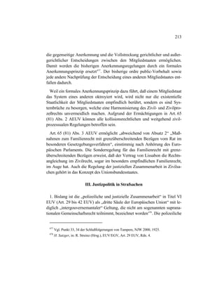 213
die gegenseitige Anerkennung und die Vollstreckung gerichtlicher und außer-
gerichtlicher Entscheidungen zwischen den Mitgliedstaaten ermöglichen.
Damit werden die bisherigen Anerkennungsregelungen durch ein formales
Anerkennungsprinzip ersetzt477
. Der bisherige ordre public-Vorbehalt sowie
jede andere Nachprüfung der Entscheidung eines anderen Mitgliedstaates ent-
fallen dadurch.
Weil ein formales Anerkennungsprinzip dazu führt, daß einem Mitgliedstaat
das System eines anderen oktroyiert wird, wird nicht nur die existentielle
Staatlichkeit der Mitgliedstaaten empfindlich berührt, sondern es sind Sys-
tembrüche zu besorgen, welche eine Harmonisierung des Zivil- und Zivilpro-
zeßrechts unvermeidlich machen. Aufgrund der Ermächtigungen in Art. 65
(81) Abs. 2 AEUV können alle kollisionsrechtlichen und weitgehend zivil-
prozessualen Regelungen betroffen sein.
Art. 65 (81) Abs. 3 AEUV ermöglicht „abweichend von Absatz 2“ „Maß-
nahmen zum Familienrecht mit grenzüberschreitenden Bezügen vom Rat im
besonderen Gesetzgebungsverfahren“, einstimmig nach Anhörung des Euro-
päischen Parlaments. Die Sonderregelung für das Familienrecht mit grenz-
überschreitenden Bezügen erweist, daß der Vertrag von Lissabon die Rechts-
angleichung im Zivilrecht, sogar im besonders empfindlichen Familienrecht,
im Auge hat. Auch die Regelung der justiziellen Zusammenarbeit in Zivilsa-
chen gehört in das Konzept des Unionsbundesstaates.
III. Justizpolitik in Strafsachen
1. Bislang ist die „polizeiliche und justizielle Zusammenarbeit“ in Titel VI
EUV (Art. 29 bis 42 EUV) als „dritte Säule der Europäischen Union“ mit le-
diglich „intergouvernemantaler“ Geltung, die nicht am sogenannten suprana-
tionalen Gemeinschaftsrecht teilnimmt, bezeichnet worden478
. Die polizeiliche
477
Vgl. Punkt 33, 34 der Schlußfolgerungen von Tampere, NJW 2000, 1925.
478
H. Satzger, in: R. Streinz (Hrsg.), EUV/EGV, Art. 29 EUV, Rdn. 4.
 