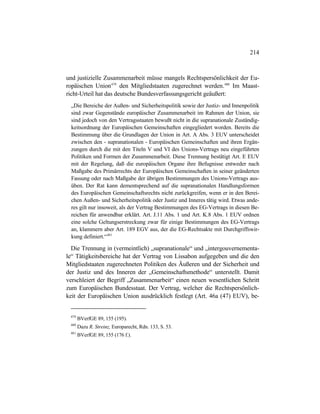 214
und justizielle Zusammenarbeit müsse mangels Rechtspersönlichkeit der Eu-
ropäischen Union479
den Mitgliedstaaten zugerechnet werden.480
Im Maast-
richt-Urteil hat das deutsche Bundesverfassungsgericht geäußert:
„Die Bereiche der Außen- und Sicherheitspolitik sowie der Justiz- und Innenpolitik
sind zwar Gegenstände europäischer Zusammenarbeit im Rahmen der Union, sie
sind jedoch von den Vertragsstaaten bewußt nicht in die supranationale Zuständig-
keitsordnung der Europäischen Gemeinschaften eingegliedert worden. Bereits die
Bestimmung über die Grundlagen der Union in Art. A Abs. 3 EUV unterscheidet
zwischen den - supranationalen - Europäischen Gemeinschaften und ihren Ergän-
zungen durch die mit den Titeln V und VI des Unions-Vertrags neu eingeführten
Politiken und Formen der Zusammenarbeit. Diese Trennung bestätigt Art. E EUV
mit der Regelung, daß die europäischen Organe ihre Befugnisse entweder nach
Maßgabe des Primärrechts der Europäischen Gemeinschaften in seiner geänderten
Fassung oder nach Maßgabe der übrigen Bestimmungen des Unions-Vertrags aus-
üben. Der Rat kann dementsprechend auf die supranationalen Handlungsformen
des Europäischen Gemeinschaftsrechts nicht zurückgreifen, wenn er in den Berei-
chen Außen- und Sicherheitspolitik oder Justiz und Inneres tätig wird. Etwas ande-
res gilt nur insoweit, als der Vertrag Bestimmungen des EG-Vertrags in diesen Be-
reichen für anwendbar erklärt. Art. J.11 Abs. 1 und Art. K.8 Abs. 1 EUV ordnen
eine solche Geltungserstreckung zwar für einige Bestimmungen des EG-Vertrags
an, klammern aber Art. 189 EGV aus, der die EG-Rechtsakte mit Durchgriffswir-
kung definiert.“481
Die Trennung in (vermeintlich) „supranationale“ und „intergouvernementa-
le“ Tätigkeitsbereiche hat der Vertrag von Lissabon aufgegeben und die den
Mitgliedstaaten zugerechneten Politiken des Äußeren und der Sicherheit und
der Justiz und des Inneren der „Gemeinschaftsmethode“ unterstellt. Damit
verschleiert der Begriff „Zusammenarbeit“ einen neuen wesentlichen Schritt
zum Europäischen Bundesstaat. Der Vertrag, welcher die Rechtspersönlich-
keit der Europäischen Union ausdrücklich festlegt (Art. 46a (47) EUV), be-
479
BVerfGE 89, 155 (195).
480
Dazu R. Streinz, Europarecht, Rdn. 133, S. 53.
481
BVerfGE 89, 155 (176 f.).
 