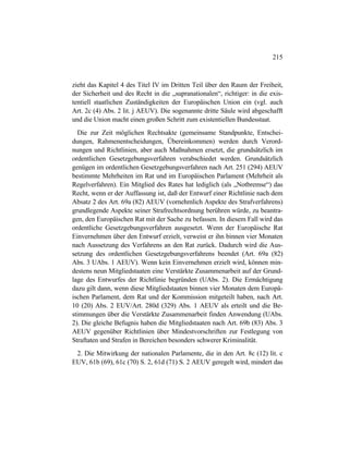 215
zieht das Kapitel 4 des Titel IV im Dritten Teil über den Raum der Freiheit,
der Sicherheit und des Recht in die „supranationalen“, richtiger: in die exis-
tentiell staatlichen Zuständigkeiten der Europäischen Union ein (vgl. auch
Art. 2c (4) Abs. 2 lit. j AEUV). Die sogenannte dritte Säule wird abgeschafft
und die Union macht einen großen Schritt zum existentiellen Bundesstaat.
Die zur Zeit möglichen Rechtsakte (gemeinsame Standpunkte, Entschei-
dungen, Rahmenentscheidungen, Übereinkommen) werden durch Verord-
nungen und Richtlinien, aber auch Maßnahmen ersetzt, die grundsätzlich im
ordentlichen Gesetzgebungsverfahren verabschiedet werden. Grundsätzlich
genügen im ordentlichen Gesetzgebungsverfahren nach Art. 251 (294) AEUV
bestimmte Mehrheiten im Rat und im Europäischen Parlament (Mehrheit als
Regelverfahren). Ein Mitglied des Rates hat lediglich (als „Notbremse“) das
Recht, wenn er der Auffassung ist, daß der Entwurf einer Richtlinie nach dem
Absatz 2 des Art. 69a (82) AEUV (vornehmlich Aspekte des Strafverfahrens)
grundlegende Aspekte seiner Strafrechtsordnung berühren würde, zu beantra-
gen, den Europäischen Rat mit der Sache zu befassen. In diesem Fall wird das
ordentliche Gesetzgebungsverfahren ausgesetzt. Wenn der Europäische Rat
Einvernehmen über den Entwurf erzielt, verweist er ihn binnen vier Monaten
nach Aussetzung des Verfahrens an den Rat zurück. Dadurch wird die Aus-
setzung des ordentlichen Gesetzgebungsverfahrens beendet (Art. 69a (82)
Abs. 3 UAbs. 1 AEUV). Wenn kein Einvernehmen erzielt wird, können min-
destens neun Mitgliedstaaten eine Verstärkte Zusammenarbeit auf der Grund-
lage des Entwurfes der Richtlinie begründen (UAbs. 2). Die Ermächtigung
dazu gilt dann, wenn diese Mitgliedstaaten binnen vier Monaten dem Europä-
ischen Parlament, dem Rat und der Kommission mitgeteilt haben, nach Art.
10 (20) Abs. 2 EUV/Art. 280d (329) Abs. 1 AEUV als erteilt und die Be-
stimmungen über die Verstärkte Zusammenarbeit finden Anwendung (UAbs.
2). Die gleiche Befugnis haben die Mitgliedstaaten nach Art. 69b (83) Abs. 3
AEUV gegenüber Richtlinien über Mindestvorschriften zur Festlegung von
Straftaten und Strafen in Bereichen besonders schwerer Kriminalität.
2. Die Mitwirkung der nationalen Parlamente, die in den Art. 8c (12) lit. c
EUV, 61b (69), 61c (70) S. 2, 61d (71) S. 2 AEUV geregelt wird, mindert das
 