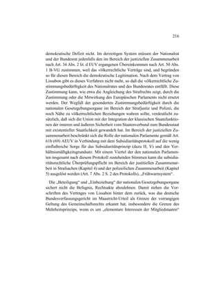 216
demokratische Defizit nicht. Im derzeitigen System müssen der Nationalrat
und der Bundesrat jedenfalls den im Bereich der justiziellen Zusammenarbeit
nach Art. 34 Abs. 2 lit. d EUV ergangenen Übereinkommen nach Art. 50 Abs.
1 B-VG zustimmen, weil das völkerrechtliche Verträge sind, und begründen
so für diesen Bereich die demokratische Legitimation. Nach dem Vertrag von
Lissabon gibt es dieses Verfahren nicht mehr, so daß die völkerrechtliche Zu-
stimmungsbedürftigkeit des Nationalrates und des Bundesrates entfällt. Diese
Zustimmung kann, wie etwa die Angleichung des Strafrechts zeigt, durch die
Zustimmung oder die Mitwirkung des Europäischen Parlaments nicht ersetzt
werden. Der Wegfall der gesonderten Zustimmungsbedürftigkeit durch die
nationalen Gesetzgebungsorgane im Bereich der Strafjustiz und Polizei, die
noch Nähe zu völkerrechtlichen Beziehungen wahren sollte, verdeutlicht zu-
sätzlich, daß sich die Union mit der Integration der klassischen Staatsfunktio-
nen der inneren und äußeren Sicherheit vom Staatenverbund zum Bundesstaat
mit existentieller Staatlichkeit gewandelt hat. Im Bereich der justiziellen Zu-
sammenarbeit beschränkt sich die Rolle der nationalen Parlamente gemäß Art.
61b (69) AEUV in Verbindung mit dem Subsidiaritätsprotokoll auf die wenig
einflußreiche Sorge für das Subsidiaritätsprinzip (dazu H, V) und den Ver-
hältnismäßigkeitsgrundsatz. Mit einem Viertel der den nationalen Parlamen-
ten insgesamt nach diesem Protokoll zustehenden Stimmen kann die subsidia-
ritätsrechtliche Überprüfungspflicht im Bereich der justitiellen Zusammenar-
beit in Strafsachen (Kapitel 4) und der polizeilichen Zusammenarbeit (Kapitel
5) ausgelöst werden (Art. 7 Abs. 2 S. 2 des Protokolls), „Frühwarnsystem“.
Die „Beteiligung“ und „Einbeziehung“ der nationalen Gesetzgebungsorgane
sichert nicht die Befugnis, Rechtsakte abzulehnen. Damit stehen die Vor-
schriften des Vertrages von Lissabon hinter dem zurück, was das deutsche
Bundesverfassungsgericht im Maastricht-Urteil als Grenze der vorrangigen
Geltung des Gemeinschaftsrechts erkannt hat, insbesondere die Grenze des
Mehrheitsprinzips, wenn es um „elementare Interessen der Mitgliedstaaten“
 