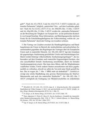 217
geht482
. Nach Art. 61c (70) S. 2 und Art. 61d (71) S. 3 AEUV werden die „na-
tionalen Parlamente“ lediglich „unterrichtet“ bzw. „auf dem Laufenden gehal-
ten“. Nach Art. 8c (12) lit. a EUV i.V.m. Art. 69d (85) Abs. 1 UAbs. 3 AEUV
und Art. 69g (88) Abs. 2 UAbs. 2 AEUV werden die „nationalen Parlamente“
an der Bewertung der Tätigkeit von Eurojust bzw. an der politischen Kontrol-
le von Europol beteiligt. Diese Informations- und Beteiligungsrechte sind kein
Ersatz für die Entscheidungsbefugnisse der Volksvertretung, welche die „na-
tionalen Parlamente“ durch den Vertrag von Lissabon verlieren.
3. Der Vertrag von Lissabon erweitert die Handlungsbefugnisse und Hand-
lungsformen der Union im Bereich der strafrechtlichen und polizeilichen Zu-
sammenarbeit gegenüber den Regelungen des Vertrages über die Europäische
Union auch in materieller Hinsicht. Art. 69a (82) AEUV legt den Grundsatz
der gegenseitigen Anerkennung gerichtlicher Urteile und Entscheidungen fest.
Damit werden bisherige völkerrechtliche Anerkennungsregelungen483
, die ins-
besondere auf dem Grundsatz auch materieller Gegenseitigkeit beruhen, also
eine ausschließlich formale Anerkennung ausschließen, durch ein formales
Anerkennungsprinzip ersetzt. Das kann dazu führen, daß die Mitgliedstaaten
verpflichtet werden, Urteile anderer Staaten anzuerkennen und diese gegebe-
nenfalls zu vollziehen, obwohl sie selbst die Tat nicht unter Strafe gestellt ha-
ben. Das ist wegen Art. 7 Abs. 1 MRK mehr als bedenklich484
. Letztlich er-
zwingt eine solche Handhabung eine gewisse Harmonisierung des Strafver-
fahrensrechts und auch des materiellen Strafrechts485
. Art. 69a (82) Abs. 2
AEUV ermöglicht die Festlegung von Mindestvorschriften im ordentlichen
482
BVerfGE 89, 155 (189, 193, 210 ff.); dazu K. A. Schachtschneider, Die existentielle
Staatlichkeit der Völker Europas, S. 106 f.; vgl. auch die Kritik von H. P. Rill/H. Schäffer, in:
dies. (Hrsg.), Bundesverfassungsrecht, B-VG, Art. 1, Rdn. 25.
483
H. Satzger, in: R. Streinz (Hrsg.), EUV/EGV, Art. 31 EUV, Rdn. 3 ff.
484
Dazu allgemein R. Walter/H. Mayer/G. Kucsko-Stadlmayer, Grundriß des österreichi-
schen Bundesverfassungsrechts, Rdn. 1556, S. 798; E. Schmidt-Aßmann, in: Maunz/Dürig,
GG, Komm., 1992, Art. 103 Abs. 2, Rdn. 252 f.
485
Vgl. H. Satzger, in: R. Streinz (Hrsg.), EUV/EGV, Art. 31 EUV, Rdn. 8.
 