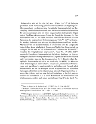 219
Insbesondere wird mit Art. 69e (86) Abs. 1 UAbs. 1 AEUV die Befugnis
geschaffen, durch Verordnung gemäß einem besonderen Gesetzgebungsver-
fahren ausgehend von Eurojust eine Europäische Staatsanwaltschaft zur Be-
kämpfung von bestimmten Straftaten zum Nachteil der finanziellen Interessen
der Union einzusetzen, also ein neues ausgesprochen staatstypisches Organ
kreiert. Das Übereinkommen zum Schutz der finanziellen Interessen der Ge-
meinschaften vom 26. Juli 1995 und seine Protokolle (es handelt sich um
Rechtsakte, die aufgrund von Bestimmungen des Titels VI EUV verabschie-
det wurden) sind noch nicht alle von den Mitgliedstaaten ratifiziert worden.
Aber auch wenn alle diese Instrumente in Kraft wären, hätte die Europäische
Union bislang keine Möglichkeit, Betrug zum Nachteil der Gemeinschaft zu
verfolgen. Sie ist noch auf die herkömmlichen Verfahren der Rechtshilfe486
zwischen den Mitgliedstaaten angewiesen487
. Nach Art. 69e (86) AEUV
nimmt die Europäische Staatanwaltschaft bei diesen Straftaten vor den zu-
ständigen Gerichten der Mitgliedstaaten die Aufgaben der Staatsanwaltschaft
wahr. Insbesondere kann sie die Anklage erheben (S. 1). Damit wird die Eu-
ropäische Staatsanwaltschaft nicht nur ermächtigt, im Gebiet der Gemein-
schaft Ermittlungen zu überwachen488
, sondern die „strafrechtliche Untersu-
chung und Verfolgung“, gegebenenfalls in Verbindung mit Europol selbst
durchzuführen. Sie hat die Befugnis, in den Mitgliedstaaten als staatliches
Kernorgan aufzutreten sowie entsprechende nationale Organe partiell zu er-
setzen. Das bedeutet nicht nur eine direkte Einmischung in die Gerichtsorga-
nisation und Jurisdiktion, d.h. in einen Kernbereich der Gebietshoheit der
Mitgliedstaaten, sondern auch einen unmittelbaren Eingriff in die durch Art.
486
Dazu H. Satzger, in: R. Streinz (Hrsg.), EUV/EGV, Art. 31 EUV, Rdn. 3 ff.
487
Siehe das Übereinkommen vom 26.07.1995 über den Schutz der finanziellen Interessen
der Europäischen Gemeinschaften, ABl. C-316 v. 27.11.1995.
488
Mitteilung der Kommission vom 29.09.2000. Ergänzender Beitrag der Kommission zur
Regierungskonferenz über die institutionellen Reformen. Der strafrechtliche Schutz der finan-
ziellen Interessen der Gemeinschaften: das Amt eines europäischen Staatsanwalts
[KOM(2000) 608 endg. - nicht im Amtsblatt veröffentlicht].
 