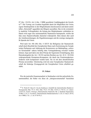 220
87 Abs. 1 B-VG, Art. 6 Abs. 1 MRK geschützte Unabhängigkeit der Gerich-
te489
. Der Vertrag von Lissabon begründet damit die Möglichkeit der Union,
eigene Strafansprüche in den Mitgliedstaaten durchzusetzen und damit unmit-
telbar „Herrschaft“ gegenüber den Bürgern auszuüben. Das ist die existentiel-
le staatliche Vollzugshoheit, die bislang den Mitgliedstaaten vorbehalten ist.
Damit wird sogar eine unionsstaatliche Staatsraison beansprucht, welche der
Idee eines Staatenverbundes diametral widerspricht. Dem dienen aber auch
die Amtsbezeichnungen, die Organbenennungen und die sonstige staatsgemä-
ße Sprache der Union.
Weil nach Art. 69e (86) Abs. 4 AEUV die Befugnisse der Staatsanwalt-
schaft durch Beschluß des Europäischen Rates nach Zustimmung des Europä-
ischen Parlaments und Anhörung der Kommission zur Bekämpfung „schwe-
rer Kriminalität“ nahezu beliebig ohne Vertragsänderung erweitert werden
können, liegt auch darin eine dem Prinzip der begrenzten Ermächtigung, dem
Demokratiegebot des Art. 1 B-VG und den Rechten aus Art. 26 S. 1 B-VGG
widersprechende Kompetenz-Kompetenz, die durch das Einstimmigkeitser-
fordernis nicht kompensiert werden kann. Sie ist mit dem demokratischen
Prinzip unvereinbar. Gleichzeitig wird mit einer Europäischen Staatsanwalt-
schaft die bisherige Zwangsgewalt der Europäischen Union erheblich ge-
stärkt.
IV. Polizei
Wie die justizielle Zusammenarbeit in Strafsachen wird die polizeiliche Zu-
sammenarbeit, die bisher wie diese als „intergouvernemental“ bezeichnet
489
R. Walter/H. Mayer/G. Kucsko-Stadlmayer, Grundriß des österreichischen Bundesver-
fassungsrechts, Rdn. 757, S. 366 f., Rdn. 770, S. 373, Rdn. 1534 ff., S. 785 ff.; L. K. Adamo-
vich/B.-Ch. Funk/G. Holzinger, Österreichisches Staatsrecht, Bd. 2, Staatliche Organisation,
35.006, S. 251; P. Pernthaler, Österreichisches Bundesstaatsrecht, S. 261; H. Mayer, B-VG,
Art. 6 MRK, C II, 1, 3, Art. 87 B-VG, I.
 