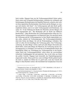 14
letzt) werden. Dagegen kann nur der Verfassungsgerichtshof Schutz geben.
Sonst wären auch zwingende Rechtsprinzipien, immerhin die wichtigsten und
höchstrangigen Rechtsprinzipien der Republik Österreich, schutzlos und verlö-
ren ihren eigentlichen Rechtscharakter; denn Recht und die Befugnis zu zwin-
gen sind einerlei, lehrt Kant16
. Ein Verfassungsstaat gibt dem Recht (größt-
möglichen) Schutz, sonst ist er weder Verfassungsstaat noch Rechtsstaat, wie
schon Art. 16 der Erklärung der Rechte des Menschen und des Bürgers von
1789 ausgesprochen hat17
. Der Rechtsstaat gibt ein Recht auf effektiven
Rechtsschutz18
. Ohne Rechtsschutz der Verfassungsprinzipien stehen die Ver-
fassung und die Verfassungsgesetze zur Disposition derer, die spezifisch durch
die Verfassung und die Verfassungsgesetze in ihrer Macht eingeschränkt wer-
den sollen, nämlich die Verfassungsorgane. Die Verfassungsgerichtsbarkeit
dient dem Schutz der Bürger. Sie soll die Widerstandslage verhindern. Das
muß vor allem für die Grundlagen der Verfassung gelten. Eine Verfassungs-
verletzung, die jeden Bürger verletzt, muß auch jeder Bürger abzuwehren das
Recht haben, zumal jeder Bürger die Pflicht hat, die Verfassung und die Ver-
fassungsgesetze zu verteidigen. Erst recht hat er ein dahingehendes Recht. Das
bestmögliche Mittel zur Verteidigung des Verfassungsrechts ist der Rechts-
schutz durch den Verfassungsgerichtshof, sofern dieser die unverzichtbare
richterliche Unabhängigkeit hat und praktiziert. Das ist die Lehre aus Zeiten
des großen Unrechts. Dagegen kann keinesfalls das Popularklageargument
eingewandt werden. Dieses greift nur, wenn ein Kläger Rechte geltend macht,
die nicht er, sondern ein Dritter hat. Es greift nicht, wenn das Unrecht alle
Bürger in ihren Rechten verletzt. Der Gerichtshof der Europäischen Union hat
16
Metaphysik der Sitten, ed. Weischedel, Bd. 7, S. 338 f. (Rechtslehre, § D); dazu K. A.
Schachtschneider, Freiheit in der Republik, S. 100 ff.
17
Zum Rechtsschutzprinzip K. A. Schachtschneider, Prinzipien des Rechtsstaates, S. 118 ff.,
zum Verfassungsstaat ders., daselbst, S. 87 ff.
18
VfGH VfSlg. 11.196/1986; 12.683/1991; 13.003/1992; 13.305/1992; 14.374/1995;
14.671/1996; 15.218/1998; 15.511/1999; 16.245/2002; 17.340/2004; 17.346/2004; u.ö.; R.
Walter/H. Mayer/G. Kucsko-Stadlmayer, Grundriß des österreichischen Bundesverfassungs-
rechts, Rdn. 167, S. 91 f., Rdn. 1564, S. 804, Rdn. 1566, S. 805 f.
 