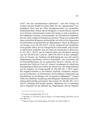 221
wird490
, aber eher interadministrativ funktioniert491
, nach dem Vertrag von
Lissabon mit dem Wegfall der dritten Säule Teil der ‚supranationalen’ Uni-
onstätigkeit. Darin liegt der offene Paradigmenwechsel zur existentiellen
Bundesstaatlichkeit. Darauf, daß die Befugnisse in diesem Bereich materiell
nur in Grenzen weiterentwickelt worden sind, kommt es nicht wesentlich an.
Der beibehaltene Terminus „Zusammenarbeit“ als Überschrift ist irreführend;
denn die Union verfügt als Rechtsperson nach dem Vertrag von Lissabon über
eigene polizeiliche Befugnisse und beschränkt sich nicht auf die Organisation
der polizeilichen Zusammenarbeit der Mitgliedstaaten. Durch die Befugnisse
von Europol in Art. 69a (88) AEUV wird die Amtsgewalt der Europäischen
Union gestärkt. Daß es sich um Amtsgewalt der Union handelt, zeigt sich dar-
in, daß Europol verpflichtet wird, die Charta der Grundrechte zu achten (Art.
61 (67) Abs. 1 AEUV) und der Kontrolle durch den Gerichtshof unterliegt
(vgl. Art. 230 (263) Abs. 4 und Art. 240b (276) AEUV). In dem Auftragsbe-
reich von Europol „der Verhütung und Bekämpfung der zwei oder mehrere
Mitgliedstaaten betreffenden schweren Kriminalität“, „des Terrorismus und
der Kriminalitätsformen, die ein gemeinsames Interesse verletzen, das Ge-
genstand einer Politik der Union ist“, können Verordnungen im ordentlichen
Gesetzgebungsverfahren den Aufbau, die Arbeitsweise, den Tätigkeitsbereich
und die Aufgaben von Europol gemäß Art. 69g (88) Abs. 2 AEUV regeln.
Die Aufgaben betreffen u.a. das Einholen, Speichern, Verarbeiten, Analysie-
ren und Austauschen von Informationen, die Koordination, Organisation und
Durchführung von Ermittlungen und von operativen Maßnahmen492
. Europol
erfährt eine erhebliche Ausdehnung seiner Befugnisse. Bedienstete dieser Ein-
richtung dürfen künftig auch operativ tätig werden (Art. 69g (88) Abs. 2 lit. b
AEUV). Allerdings darf Europol operative Maßnahmen nur in Verbindung
und in Absprache mit den Behörden des Mitgliedstaates oder der Mitglied-
490
R. Streinz, Europarecht, Rdn. 133, S. 53.
491
BVerfGE 113, 273 (297 f.); dazu H. Satzger, in: R. Streinz (Hrsg.), EUV/EGV, Art. 30
EUV, Rdn. 1 ff.
492
Dazu H. Satzger, in: R. Streinz (Hrsg.), EUV/EGV, Art. 30 EUV, Rdn. 4 f.
 