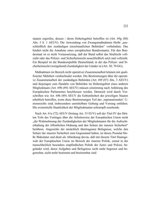 222
staaten ergreifen, dessen / deren Hoheitsgebiet betroffen ist (Art. 69g (88)
Abs. 3 S. 1 AEUV). Die Anwendung von Zwangsmaßnahmen bleibt „aus-
schließlich den zuständigen einzelstaatlichen Behörden“ vorbehalten. Das
hindert nicht die Annahme eines europäischen Bundesstaates. Für den Bun-
desstaat ist es nicht Voraussetzung, daß der Bund selbst das Strafrecht voll-
zieht oder das Polizei- und Sicherheitsrecht ausschließlich setzt und vollzieht.
Ein Beispiel ist die Bundesrepublik Deutschland, in der das Polizei- und Si-
cherheitsrecht (weitgehend) Zuständigkeit der Länder ist (Art. 30, 70 GG).
Maßnahmen im Bereich nicht operativer Zusammenarbeit können mit quali-
fizierter Mehrheit verabschiedet werden. Die Bestimmungen über die operati-
ve Zusammenarbeit der zuständigen Behörden (Art. 69f (87) Abs. 3 AEUV)
und diejenigen zum Handeln von Behörden im Hoheitsgebiet eines anderen
Mitgliedstaats (Art. 69h (89) AEUV) müssen einstimmig nach Anhörung des
Europäischen Parlamentes beschlossen werden. Dennoch wird durch Vor-
schriften wie Art. 69h (89) AEUV die Gebietshoheit der jeweiligen Staaten
erheblich betroffen, wenn diese Bestimmungen Teil des ‚supranationalen’ U-
nionsrechts sind, insbesondere unmittelbare Geltung und Vorrang entfalten.
Die existentielle Staatlichkeit der Mitgliedstaaten schrumpft zusehends.
Nach Art. 61e (72) AEUV (bislang Art. 33 EUV) soll der Titel IV des Drit-
ten Teils des Vertrages über die Arbeitsweise der Europäischen Union nicht
„die Wahrnehmung der Zuständigkeiten der Mitgliedstaaten für die Aufrecht-
erhaltung der öffentlichen Ordnung und den Schutz der inneren Sicherheit“
berühren. Angesichts der tatsächlich übertragenen Befugnisse, welche den
Schutz der inneren Sicherheit zum Gegenstand haben, ist dieses Postulat blo-
ße Makulatur und dient als Ablenkung davon, daß mit diesem Titel Staatsge-
walt der Europäischen Union im Bereich der inneren Politik, zumal in der
menschheitlich besonders empfindlichen Politik der Justiz und Polizei, be-
gründet wird, deren Aufgaben und Befugnisse nicht mehr begrenzt und be-
grenzbar, nicht mehr bestimmt und bestimmbar sind.
 