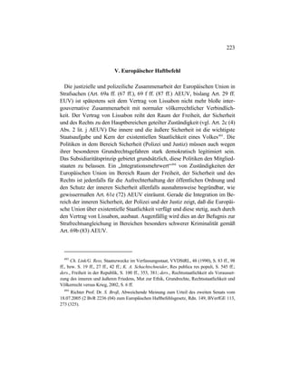 223
V. Europäischer Haftbefehl
Die justizielle und polizeiliche Zusammenarbeit der Europäischen Union in
Strafsachen (Art. 69a ff. (67 ff.), 69 f ff. (87 ff.) AEUV, bislang Art. 29 ff.
EUV) ist spätestens seit dem Vertrag von Lissabon nicht mehr bloße inter-
gouvernative Zusammenarbeit mit normaler völkerrechtlicher Verbindlich-
keit. Der Vertrag von Lissabon reiht den Raum der Freiheit, der Sicherheit
und des Rechts zu den Hauptbereichen geteilter Zuständigkeit (vgl. Art. 2c (4)
Abs. 2 lit. j AEUV) Die innere und die äußere Sicherheit ist die wichtigste
Staatsaufgabe und Kern der existentiellen Staatlichkeit eines Volkes493
. Die
Politiken in dem Bereich Sicherheit (Polizei und Justiz) müssen auch wegen
ihrer besonderen Grundrechtsgefahren stark demokratisch legitimiert sein.
Das Subsidiaritätsprinzip gebietet grundsätzlich, diese Politiken den Mitglied-
staaten zu belassen. Ein „Integrationsmehrwert“494
von Zuständigkeiten der
Europäischen Union im Bereich Raum der Freiheit, der Sicherheit und des
Rechts ist jedenfalls für die Aufrechterhaltung der öffentlichen Ordnung und
den Schutz der inneren Sicherheit allenfalls ausnahmsweise begründbar, wie
gewissermaßen Art. 61e (72) AEUV einräumt. Gerade die Integration im Be-
reich der inneren Sicherheit, der Polizei und der Justiz zeigt, daß die Europäi-
sche Union über existentielle Staatlichkeit verfügt und diese stetig, auch durch
den Vertrag von Lissabon, ausbaut. Augenfällig wird dies an der Befugnis zur
Strafrechtsangleichung in Bereichen besonders schwerer Kriminalität gemäß
Art. 69b (83) AEUV.
493
Ch. Link/G. Ress, Staatszwecke im Verfassungsstaat, VVDStRL, 48 (1990), S. 83 ff., 98
ff., bzw. S. 19 ff., 27 ff., 42 ff.; K. A. Schachtschneider, Res publica res populi, S. 545 ff.;
ders., Freiheit in der Republik, S. 100 ff., 353, 381; ders., Rechtsstaatlichkeit als Vorausset-
zung des inneren und äußeren Friedens, Mut zur Ethik, Grundrechte, Rechtsstaatlichkeit und
Völkerrecht versus Krieg, 2002, S. 6 ff.
494
Richter Prof. Dr. S. Broß, Abweichende Meinung zum Urteil des zweiten Senats vom
18.07.2005 (2 BvR 2236 (04) zum Europäischen Haftbefehlsgesetz, Rdn. 149, BVerfGE 113,
273 (325).
 