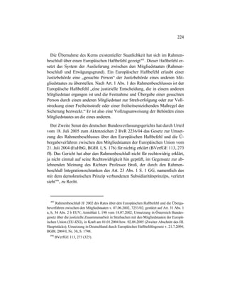224
Die Übernahme des Kerns existentieller Staatlichkeit hat sich im Rahmen-
beschluß über einen Europäischen Haftbefehl gezeigt495
. Dieser Haftbefehl er-
setzt das System der Auslieferung zwischen den Mitgliedstaaten (Rahmen-
beschluß und Erwägungsgrund). Ein Europäischer Haftbefehl erlaubt einer
Justizbehörde eine „gesuchte Person“ der Justizbehörde eines anderen Mit-
gliedstaates zu überstellen. Nach Art. 1 Abs. 1 des Rahmenbeschlusses ist der
Europäische Haftbefehl „eine justizielle Entscheidung, die in einem anderen
Mitgliedstaat ergangen ist und die Festnahme und Übergabe einer gesuchten
Person durch einen anderen Mitgliedstaat zur Strafverfolgung oder zur Voll-
streckung einer Freiheitsstrafe oder einer freiheitsentziehenden Maßregel der
Sicherung bezweckt.“ Er ist also eine Vollzugsanweisung der Behörden eines
Mitgliedstaates an die eines anderen.
Der Zweite Senat des deutschen Bundesverfassungsgerichts hat durch Urteil
vom 18. Juli 2005 zum Aktenzeichen 2 BvR 2236/04 das Gesetz zur Umset-
zung des Rahmenbeschlusses über den Europäischen Haftbefehl und die Ü-
bergabeverfahren zwischen den Mitgliedstaaten der Europäischen Union vom
21. Juli 2004 (EuHbG, BGBl. I, S. 176) für nichtig erklärt (BVerfGE 113, 273
ff). Das Gericht hat aber den Rahmenbeschluß nicht für rechtswidrig erklärt,
ja nicht einmal auf seine Rechtswidrigkeit hin geprüft, im Gegensatz zur ab-
lehnenden Meinung des Richters Professor Broß, der durch den Rahmen-
beschluß Integrationsschranken des Art. 23 Abs. 1 S. 1 GG, namentlich des
mit dem demokratischen Prinzip verbundenen Subsidiaritätsprinzips, verletzt
sieht496
, zu Recht.
495
Rahmenbeschluß JI/ 2002 des Rates über den Europäischen Haftbefehl und die Überga-
beverfahren zwischen den Mitgliedstaaten v. 07.06.2002, 7253/02; gestützt auf Art. 31 Abs. 1
a, b, 34 Abs. 2 b EUV; Amtsblatt L 190 vom 18.07.2002; Umsetzung in Österreich Bundes-
gesetz über die justizielle Zusammenarbeit in Strafsachen mit den Mitgliedstaaten der Europä-
ischen Union (EU-JZG), in Kraft am 01.01.2004 bzw. 02.08.2005 (Zweiter Abschnitt des III.
Hauptstücks); Umsetzung in Deutschland durch Europäisches Haftbefehlsgesetz v. 21.7.2004;
BGBl. 2004 I, Nr. 38, S. 1748.
496
BVerfGE 113, 273 (325).
 