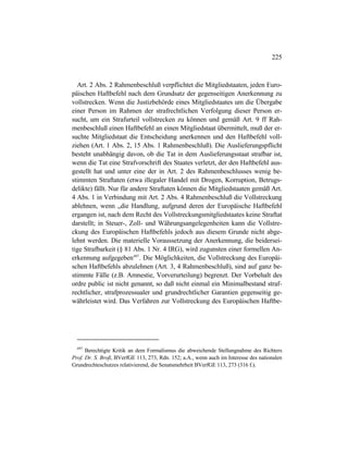 225
Art. 2 Abs. 2 Rahmenbeschluß verpflichtet die Mitgliedstaaten, jeden Euro-
päischen Haftbefehl nach dem Grundsatz der gegenseitigen Anerkennung zu
vollstrecken. Wenn die Justizbehörde eines Mitgliedstaates um die Übergabe
einer Person im Rahmen der strafrechtlichen Verfolgung dieser Person er-
sucht, um ein Strafurteil vollstrecken zu können und gemäß Art. 9 ff Rah-
menbeschluß einen Haftbefehl an einen Mitgliedstaat übermittelt, muß der er-
suchte Mitgliedstaat die Entscheidung anerkennen und den Haftbefehl voll-
ziehen (Art. 1 Abs. 2, 15 Abs. 1 Rahmenbeschluß). Die Auslieferungspflicht
besteht unabhängig davon, ob die Tat in dem Auslieferungsstaat strafbar ist,
wenn die Tat eine Strafvorschrift des Staates verletzt, der den Haftbefehl aus-
gestellt hat und unter eine der in Art. 2 des Rahmenbeschlusses wenig be-
stimmten Straftaten (etwa illegaler Handel mit Drogen, Korruption, Betrugs-
delikte) fällt. Nur für andere Straftaten können die Mitgliedstaaten gemäß Art.
4 Abs. 1 in Verbindung mit Art. 2 Abs. 4 Rahmenbeschluß die Vollstreckung
ablehnen, wenn „die Handlung, aufgrund deren der Europäische Haftbefehl
ergangen ist, nach dem Recht des Vollstreckungsmitgliedstaates keine Straftat
darstellt; in Steuer-, Zoll- und Währungsangelegenheiten kann die Vollstre-
ckung des Europäischen Haftbefehls jedoch aus diesem Grunde nicht abge-
lehnt werden. Die materielle Voraussetzung der Anerkennung, die beidersei-
tige Strafbarkeit (§ 81 Abs. 1 Nr. 4 IRG), wird zugunsten einer formellen An-
erkennung aufgegeben497
. Die Möglichkeiten, die Vollstreckung des Europäi-
schen Haftbefehls abzulehnen (Art. 3, 4 Rahmenbeschluß), sind auf ganz be-
stimmte Fälle (z.B. Amnestie, Vorverurteilung) begrenzt. Der Vorbehalt des
ordre public ist nicht genannt, so daß nicht einmal ein Minimalbestand straf-
rechtlicher, strafprozessualer und grundrechtlicher Garantien gegenseitig ge-
währleistet wird. Das Verfahren zur Vollstreckung des Europäischen Haftbe-
497
Berechtigte Kritik an dem Formalismus die abweichende Stellungnahme des Richters
Prof. Dr. S. Broß, BVerfGE 113, 273, Rdn. 152; a.A., wenn auch im Interesse des nationalen
Grundrechteschutzes relativierend, die Senatsmehrheit BVerfGE 113, 273 (316 f.).
 