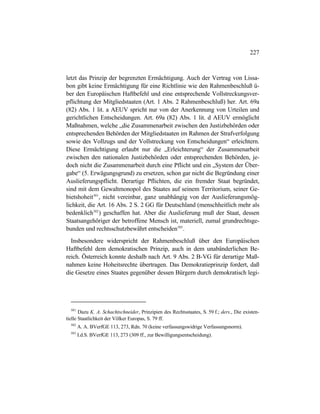 227
letzt das Prinzip der begrenzten Ermächtigung. Auch der Vertrag von Lissa-
bon gibt keine Ermächtigung für eine Richtlinie wie den Rahmenbeschluß ü-
ber den Europäischen Haftbefehl und eine entsprechende Vollstreckungsver-
pflichtung der Mitgliedstaaten (Art. 1 Abs. 2 Rahmenbeschluß) her. Art. 69a
(82) Abs. 1 lit. a AEUV spricht nur von der Anerkennung von Urteilen und
gerichtlichen Entscheidungen. Art. 69a (82) Abs. 1 lit. d AEUV ermöglicht
Maßnahmen, welche „die Zusammenarbeit zwischen den Justizbehörden oder
entsprechenden Behörden der Mitgliedstaaten im Rahmen der Strafverfolgung
sowie des Vollzugs und der Vollstreckung von Entscheidungen“ erleichtern.
Diese Ermächtigung erlaubt nur die „Erleichterung“ der Zusammenarbeit
zwischen den nationalen Justizbehörden oder entsprechenden Behörden, je-
doch nicht die Zusammenarbeit durch eine Pflicht und ein „System der Über-
gabe“ (5. Erwägungsgrund) zu ersetzen, schon gar nicht die Begründung einer
Auslieferungspflicht. Derartige Pflichten, die ein fremder Staat begründet,
sind mit dem Gewaltmonopol des Staates auf seinem Territorium, seiner Ge-
bietshoheit501
, nicht vereinbar, ganz unabhängig von der Auslieferungsmög-
lichkeit, die Art. 16 Abs. 2 S. 2 GG für Deutschland (menschheitlich mehr als
bedenklich502
) geschaffen hat. Aber die Auslieferung muß der Staat, dessen
Staatsangehöriger der betroffene Mensch ist, materiell, zumal grundrechtsge-
bunden und rechtsschutzbewährt entscheiden503
.
Insbesondere widerspricht der Rahmenbeschluß über den Europäischen
Haftbefehl dem demokratischen Prinzip, auch in dem unabänderlichen Be-
reich. Österreich konnte deshalb nach Art. 9 Abs. 2 B-VG für derartige Maß-
nahmen keine Hoheitsrechte übertragen. Das Demokratieprinzip fordert, daß
die Gesetze eines Staates gegenüber dessen Bürgern durch demokratisch legi-
501
Dazu K. A. Schachtschneider, Prinzipien des Rechtsstaates, S. 59 f.; ders., Die existen-
tielle Staatlichkeit der Völker Europas, S. 79 ff.
502
A. A. BVerfGE 113, 273, Rdn. 70 (keine verfassungswidrige Verfassungsnorm).
503
I.d.S. BVerfGE 113, 273 (309 ff., zur Bewilligungsentscheidung).
 