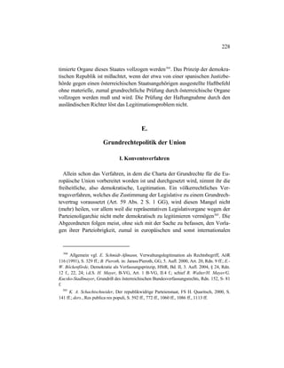 228
timierte Organe dieses Staates vollzogen werden504
. Das Prinzip der demokra-
tischen Republik ist mißachtet, wenn der etwa von einer spanischen Justizbe-
hörde gegen einen österreichischen Staatsangehörigen ausgestellte Haftbefehl
ohne materielle, zumal grundrechtliche Prüfung durch österreichische Organe
vollzogen werden muß und wird. Die Prüfung der Haftungnahme durch den
ausländischen Richter löst das Legitimationsproblem nicht.
E.
Grundrechtepolitik der Union
I. Konventsverfahren
Allein schon das Verfahren, in dem die Charta der Grundrechte für die Eu-
ropäische Union vorbereitet worden ist und durchgesetzt wird, nimmt ihr die
freiheitliche, also demokratische, Legitimation. Ein völkerrechtliches Ver-
tragsverfahren, welches die Zustimmung der Legislative zu einem Grundrech-
tevertrag voraussetzt (Art. 59 Abs. 2 S. 1 GG), wird diesen Mangel nicht
(mehr) heilen, vor allem weil die repräsentativen Legislativorgane wegen der
Parteienoligarchie nicht mehr demokratisch zu legitimieren vermögen505
. Die
Abgeordneten folgen meist, ohne sich mit der Sache zu befassen, den Vorla-
gen ihrer Parteiobrigkeit, zumal in europäischen und sonst internationalen
504
Allgemein vgl. E. Schmidt-Aßmann, Verwaltungslegitimation als Rechtsbegriff, AöR
116 (1991), S. 329 ff.; B. Pieroth, in: Jarass/Pieroth, GG, 5. Aufl. 2000, Art. 20, Rdn. 9 ff.; E.-
W. Böckenförde, Demokratie als Verfassungsprinzip, HStR, Bd. II, 3. Aufl. 2004, § 24, Rdn.
12 f., 22, 24; i.d.S. H. Mayer, B-VG, Art. 1 B-VG, II.4 f.; schief R. Walter/H. Mayer/G.
Kucsko-Stadlmayer, Grundriß des österreichischen Bundesverfassungsrechts, Rdn. 152, S- 81
f.
505
K. A. Schachtschneider, Der republikwidrige Parteienstaat, FS H. Quaritsch, 2000, S.
141 ff.; ders., Res publica res populi, S. 592 ff., 772 ff., 1060 ff., 1086 ff., 1113 ff.
 