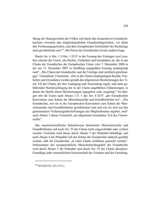 230
übung der Staatsgewalten der Völker soll durch den kooperativen Grundrech-
teschutz zwischen den mitgliedstaatlichen Grundrechtegerichten, vor allem
den Verfassungsgerichten, und dem Europäischen Gerichtshof der Rechtslage
nach gewährleistet sein509
. Die Praxis der Grundrechte ist eine andere Frage.
Durch Art. 6 Abs. 1 UAbs. 1 EUV in der Fassung des Vertrages von Lissa-
bon erkennt die Union „die Rechte, Freiheiten und Grundsätze an, die in der
Charta der Grundrechte der Europäischen Union vom 7. Dezember 2000 in
der am 12. Dezember 2007 in Straßburg angepaßten Fassung niedergelegt
sind“. „Die Charta der Grundrechte und die Verträge sind rechtlich gleichran-
gig“. Unterabsatz 3 bestimmt: „Die in der Charta niedergelegten Rechte, Frei-
heiten und Grundsätze werden gemäß den allgemeinen Bestimmungen des Ti-
tels VII der Charta, der ihre Auslegung und Anwendung regelt, und unter ge-
bührender Berücksichtigung der in der Charta angeführten Erläuterungen, in
denen die Quelle dieser Bestimmungen angegeben sind, ausgelegt.“ Im übri-
gen tritt die Union nach Absatz 2 S. 1 des Art. 6 EUV „der Europäischen
Konvention zum Schutz der Menschenrechte und Grundfreiheiten bei“. „Die
Grundrechte, wie sie in der Europäischen Konvention zum Schutz der Men-
schenrechte und Grundfreiheiten gewährleistet sind und wie sie sich aus den
gemeinsamen Verfassungsüberlieferungen der Mitgliedstaaten ergeben, sind“
nach Absatz 3 dieser Vorschrift „als allgemeine Grundsätze Teil des Unions-
rechts“.
Das menschenrechtliche Schutzniveau bestimmter Menschenrechte und
Grundfreiheiten soll nach Art. 53 der Charta nicht eingeschränkt oder verletzt
werden. Vielmehr wird dieses durch Absatz 5 der Präambel bekräftigt, und
nach Absatz 4 der Präambel soll der Schutz der Grundrechte dadurch gestärkt
werden, daß die Grundrechte „in einer Charta sichtbarer gemacht werden“.
Insbesondere der europarechtliche Menschenrechtsgehalt der Grundrechte
wird durch Absatz 5 der Präambel und durch Art. 53 der Charta akzeptiert.
Grundlage jeder menschlichen Gemeinschaft des Friedens und der Gerechtig-
509
BVerfGE 89, 155 (174 f.).
 