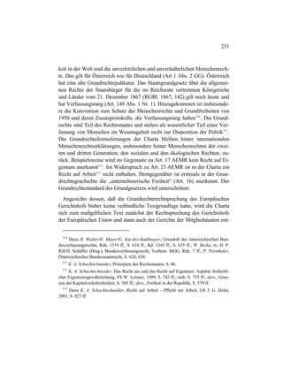 231
keit in der Welt sind die unverletzlichen und unveräußerlichen Menschenrech-
te. Das gilt für Österreich wie für Deutschland (Art 1 Abs. 2 GG). Österreich
hat eine alte Grundrechtejudikatur. Das Staatsgrundgesetz über die allgemei-
nen Rechte der Staatsbürger für die im Reichsrate vertretenen Königreiche
und Länder vom 21. Dezember 1867 (RGBl. 1867, 142) gilt noch heute und
hat Verfassungsrang (Art. 149 Abs. 1 Nr. 1). Hinzugekommen ist insbesonde-
re die Konvention zum Schutz der Menschenrechte und Grundfreiheiten von
1950 und deren Zusatzprotokolle, die Verfassungsrang haben510
. Die Grund-
rechte sind Teil des Rechtsstaates und stehen als wesentlicher Teil einer Ver-
fassung von Menschen im Wesensgehalt nicht zur Disposition der Politik511
.
Die Grundrechteformulierungen der Charta bleiben hinter internationalen
Menschenrechtserklärungen, insbesondere hinter Menschenrechten der zwei-
ten und dritten Generation, den sozialen und den ökologischen Rechten, zu-
rück. Beispielsweise wird im Gegensatz zu Art. 17 AEMR kein Recht auf Ei-
gentum anerkannt512
. Im Widerspruch zu Art. 23 AEMR ist in der Charta ein
Recht auf Arbeit513
nicht enthalten. Demgegenüber ist erstmals in der Grun-
drechtegeschichte die „unternehmerische Freiheit“ (Art. 16) anerkannt. Der
Grundrechtestandard des Grundgesetzes wird unterschritten.
Angesichts dessen, daß die Grundrechterechtsprechung des Europäischen
Gerichtshofs bisher keine verbindliche Textgrundlage hatte, wird die Charta
sich zum maßgeblichen Text zunächst der Rechtsprechung des Gerichtshofs
der Europäischen Union und dann auch der Gerichte der Mitgliedstaaten ent-
510
Dazu R. Walter/H. Mayer/G. Kucsko-Stadlmayer, Grundriß des österreichischen Bun-
desverfassungsrechts, Rdn. 1319 ff., S. 618 ff., Rd. 1345 ff., S. 635 ff.; W. Berka, in: H. P.
Rill/H. Schäffer (Hrsg.), Bundesverfassungsrecht, Vorbem. StGG, Rdn. 7 ff.; P. Pernthaler,
Österreichisches Bundesstaatsrecht, S. 628, 630.
511
K. A. Schachtschneider, Prinzipien des Rechtsstaates, S. 86.
512
K. A. Schachtschneider, Das Recht am und das Recht auf Eigentum. Aspekte freiheitli-
cher Eigentumsgewährleistung, FS W. Leisner, 1999, S. 743 ff., insb. S. 755 ff.; ders., Gren-
zen der Kapitalverkehrsfreiheit, S. 305 ff.; ders., Freiheit in der Republik, S. 579 ff.
513
Dazu K. A. Schachtschneider, Recht auf Arbeit – Pflicht zur Arbeit, GS J. G. Helm,
2001, S. 827 ff.
 