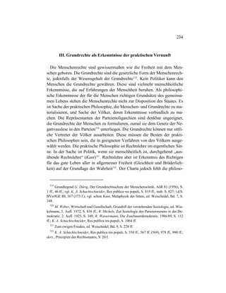 234
III. Grundrechte als Erkenntnisse der praktischen Vernunft
Die Menschenrechte sind gewissermaßen wie die Freiheit mit dem Men-
schen geboren. Die Grundrechte sind die gesetzliche Form der Menschenrech-
te, jedenfalls der Wesensgehalt der Grundrechte519
. Kein Politiker kann den
Menschen die Grundrechte gewähren. Diese sind vielmehr menschheitliche
Erkenntnisse, die auf Erfahrungen der Menschheit beruhen. Als philosophi-
sche Erkenntnisse der für die Menschen richtigen Grundsätze des gemeinsa-
men Lebens stehen die Menschenrechte nicht zur Disposition des Staates. Es
ist Sache der praktischen Philosophie, die Menschen- und Grundrechte zu ma-
terialisieren, und Sache der Völker, deren Erkenntnisse verbindlich zu ma-
chen. Die Repräsentanten der Parteienoligarchien sind denkbar ungeeignet,
die Grundrechte der Menschen zu formulieren, zumal sie dem Gesetz der Ne-
gativauslese in den Parteien520
unterliegen. Die Grundrechte können nur sittli-
che Vertreter der Völker ausarbeiten. Diese müssen die Besten der prakti-
schen Philosophen sein, die in geeigneten Verfahren von den Völkern ausge-
wählt werden. Die praktische Philosophie ist Rechtslehre im eigentlichen Sin-
ne. In der Sache ist Politik, wenn sie menschheitlich ist, durchgehend „aus-
übende Rechtslehre“ (Kant)521
. Rechtslehre aber ist Erkenntnis des Richtigen
für das gute Leben aller in allgemeiner Freiheit (Gleichheit und Brüderlich-
keit) auf der Grundlage der Wahrheit522
. Der Charta jedoch fehlt die philoso-
519
Grundlegend G. Dürig, Der Grundrechtsschutz der Menschenwürde, AöR 81 (1956), S.
1 ff., 46 ff.; vgl. K. A. Schachtschneider, Res publica res populi, S. 819 ff., insb. S. 827; i.d.S.
BVerfGE 80, 367 (373 f.); vgl. schon Kant, Metaphysik der Sitten, ed. Weischedel, Bd. 7, S.
348.
520
M. Weber, Wirtschaft und Gesellschaft, Grundriß der verstehenden Soziologie, ed. Win-
kelmann, 5. Aufl. 1972, S. 838 ff.; R. Michels, Zur Soziologie des Parteienwesens in der De-
mokratie, 2. Aufl. 1925, S. 349; R. Wassermann, Die Zuschauerdemokratie, 1986/89, S. 112
ff.; K. A. Schachtschneider, Res publica res populi, S. 1064 ff.
521
Zum ewigen Frieden, ed. Weischedel, Bd. 9, S. 228 ff.
522
K. A. Schachtschneider, Res publica res populi, S. 350 ff., 567 ff. (569), 978 ff., 990 ff.;
ders., Prinzipien des Rechtsstaates, S. 20 f.
 