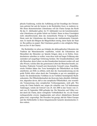 235
phische Fundierung, welche die Aufklärung auf der Grundlage des Christen-
tums geleistet hat und die bestens in der Rechtslehre Kants zu studieren ist.
Mit ihrem ökonomistischen Liberalismus will die Charta Europa das Recht
für das 21. Jahrhundert geben. Im 19. Jahrhundert war der konstitutionalisti-
sche Liberalismus ein großer Schritt zur Freiheit. Heute ist diese Unzeitigkeit
nicht zukunftsweisend; denn das monarchische Prinzip ist Vergangenheit.
Heute nutzt der Liberalismus den Interessen der multinationalen Unterneh-
men. Er macht den Bürgern die Bürgerlichkeit streitig, deren Sache der Staat
ist. Res publica res populi. Den Untertanen gesteht er eine erträgliche Obrig-
keit zu (Art. 41 der Charta).
Die Rechtslehre ist schon aus Gründen der philosophischen Erkenntnis der
Tradition der Menschenrechte verpflichtet, welche die Erkenntnisse der
Menschheit des Menschen zur Sprache bringen; denn es ist Hybris, Grun-
drechtetexte schreiben zu wollen, wenn diese nicht auf langer Erfahrung oder
zumindest auf ausgiebiger Erörterung beruhen. Der Grundrechtediskurs muß
alle Menschen, deren Leben von den Grundrechten bestimmt werden soll, und
alles Wissen, welches über das gemeinsame Leben der Menschen besteht, ein-
beziehen. Praktische Vernunft setzt theoretische Vernunft voraus. Republika-
nische Politiker hätten ihre Texte bestmöglich der Öffentlichkeit zur Kritik
unterbreitet, um Hilfe zu erbitten, nicht aber die Auseinandersetzung um die
große Politik allein schon durch den Terminplan so gut wie unmöglich ge-
macht. Ein demokratisches Verfahren ist ein Verfahren bestmöglicher Recht-
serkenntnis. Die Öffentlichkeitsarbeit des Konvents hatte allenfalls Alibifunk-
tion, abgesehen davon, daß es eine europäische Öffentlichkeit, eine wesentli-
che Voraussetzung eines europäischen Verfassungsstaates, nicht gibt. Wie
wenig die Charta bedacht war, zeigen die schnellen zum Teil bedeutsamen
Änderungen, welche der Entwurf vom 28. Juli 2000 in den Texten vom 21.
und vom 28. September 2000 gefunden hat. Die Menschen und Völker wer-
den durch die Charta, deren vertragliche Verbindlichkeit ihr, wie die Grund-
rechtegeschichte erweist, langdauernden und schwer abänderbaren Bestand
geben wird, vergewaltigt. Das Procedere hat gezeigt, daß die Führer Europas
und ihre Helfershelfer in ihrem Integrationseifer keinerlei demokratisches E-
thos wahren.
 