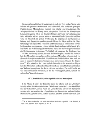 236
Ein menschenrechtlicher Grundrechtetext muß ein Text großer Worte sein,
welche den großen Erkenntnissen der Menschheit des Menschen genügen.
Praktizistischer Minimalismus ruiniert eine Charta von Grundrechten. Die
Alltagspraxis hat viel Übung darin, die großen Texte auf die Alltagsfragen
herunterzubrechen. Aber ein Grundrechtetext darf kein Verwaltungsgesetz
sein. Vielmehr soll er, gerade wenn er identitätstiftende Symbolik entfalten
will, ein Manifest der großen Werte sein, die angemessen zur Sprache zu
bringen sind. Dem widerspricht schon die Menge der Sätze, welche die Char-
ta benötigt, um die Rechte, Freiheiten und Grundsätze zu formulieren. So vie-
le Grundsätze gemeinsamen Lebens hält die Rechtsordnung nicht bereit. Wer
die Praxis der Verfassungsgerichte kennt, weiß, daß nur wenige Grundsätze
die Rechtsordnung bestimmen. Vorbildlich ist wiederum die Erklärung von
1789. Die Verfassung besteht aus den Rechtsprinzipien, welche die Mensch-
heit des Menschen ausmachen, welche mit dem Menschen geboren sind, vor
allem die Prinzipien der Freiheit, Gleichheit und Brüderlichkeit, aber auch aus
dem in einem freiheitlichen Gemeinwesen apriorischen Prinzip des Eigen-
tums523
. Wer außerdem das Leben und die Gesundheit, das wesentliche Eigen-
tum des Menschen, und das Recht der freien Rede (einschließlich der Freiheit
der Weltanschauung) und das Recht, sich zu vereinigen, Ehe und Familie so-
wie eine hinreichende Privatheit, zu der die Freizügigkeit gehört, schützt, hat
schon alles Wesentliche getan.
IV. Liberalistische, statt republikanischer Konzeption
1. Im Absatz 2 Satz 1 der Präambel kennt die Charta auch die „Freiheit“,
welche neben den Grundsätzen der „Würde des Menschen“, „der Gleichheit
und der Solidarität“, die zu Recht als „unteilbar und universell“ bezeichnet
werden, aber auch neben den „Grundsätzen der Demokratie und der Rechts-
staatlichkeit“, genannt wird. Zu Satz 2 dieses Absatzes 2 stellt die Union „den
523
K. A. Schachtschneider, Das Recht am und das Recht auf Eigentum, FS W. Leisner, S.
743 ff.; ders., Freiheit in der Republik, S. 537 ff.
 