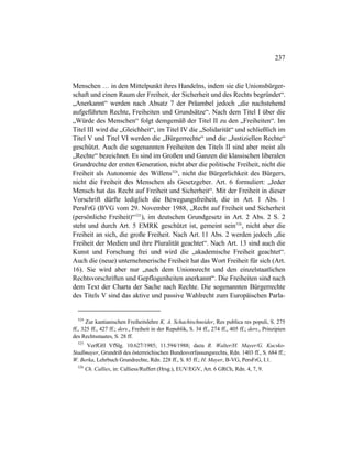 237
Menschen … in den Mittelpunkt ihres Handelns, indem sie die Unionsbürger-
schaft und einen Raum der Freiheit, der Sicherheit und des Rechts begründet“.
„Anerkannt“ werden nach Absatz 7 der Präambel jedoch „die nachstehend
aufgeführten Rechte, Freiheiten und Grundsätze“. Nach dem Titel I über die
„Würde des Menschen“ folgt demgemäß der Titel II zu den „Freiheiten“. Im
Titel III wird die „Gleichheit“, im Titel IV die „Solidarität“ und schließlich im
Titel V und Titel VI werden die „Bürgerrechte“ und die „Justiziellen Rechte“
geschützt. Auch die sogenannten Freiheiten des Titels II sind aber meist als
„Rechte“ bezeichnet. Es sind im Großen und Ganzen die klassischen liberalen
Grundrechte der ersten Generation, nicht aber die politische Freiheit, nicht die
Freiheit als Autonomie des Willens524
, nicht die Bürgerlichkeit des Bürgers,
nicht die Freiheit des Menschen als Gesetzgeber. Art. 6 formuliert: „Jeder
Mensch hat das Recht auf Freiheit und Sicherheit“. Mit der Freiheit in dieser
Vorschrift dürfte lediglich die Bewegungsfreiheit, die in Art. 1 Abs. 1
PersFrG (BVG vom 29. November 1988, „Recht auf Freiheit und Sicherheit
(persönliche Freiheit)“525
), im deutschen Grundgesetz in Art. 2 Abs. 2 S. 2
steht und durch Art. 5 EMRK geschützt ist, gemeint sein526
, nicht aber die
Freiheit an sich, die große Freiheit. Nach Art. 11 Abs. 2 werden jedoch „die
Freiheit der Medien und ihre Pluralität geachtet“. Nach Art. 13 sind auch die
Kunst und Forschung frei und wird die „akademische Freiheit geachtet“.
Auch die (neue) unternehmerische Freiheit hat das Wort Freiheit für sich (Art.
16). Sie wird aber nur „nach dem Unionsrecht und den einzelstaatlichen
Rechtsvorschriften und Gepflogenheiten anerkannt“. Die Freiheiten sind nach
dem Text der Charta der Sache nach Rechte. Die sogenannten Bürgerrechte
des Titels V sind das aktive und passive Wahlrecht zum Europäischen Parla-
524
Zur kantianischen Freiheitslehre K. A. Schachtschneider, Res publica res populi, S. 275
ff., 325 ff., 427 ff.; ders., Freiheit in der Republik, S. 34 ff., 274 ff., 405 ff.; ders., Prinzipien
des Rechtsstaates, S. 28 ff.
525
VerfGH VfSlg. 10.627/1985; 11.594/1988; dazu R. Walter/H. Mayer/G. Kucsko-
Stadlmayer, Grundriß des österreichischen Bundesverfassungsrechts, Rdn. 1403 ff., S. 684 ff.;
W. Berka, Lehrbuch Grundrechte, Rdn. 228 ff., S. 85 ff.; H. Mayer, B-VG, PersFrG, I.1.
526
Ch. Callies, in: Calliess/Ruffert (Hrsg.), EUV/EGV, Art. 6 GRCh, Rdn. 4, 7, 9.
 