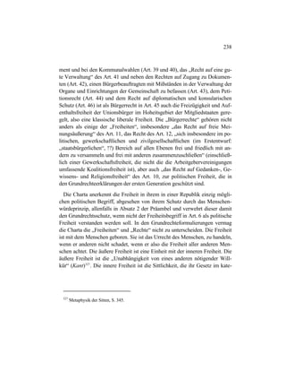 238
ment und bei den Kommunalwahlen (Art. 39 und 40), das „Recht auf eine gu-
te Verwaltung“ des Art. 41 und neben den Rechten auf Zugang zu Dokumen-
ten (Art. 42), einen Bürgerbeauftragten mit Mißständen in der Verwaltung der
Organe und Einrichtungen der Gemeinschaft zu befassen (Art. 43), dem Peti-
tionsrecht (Art. 44) und dem Recht auf diplomatischen und konsularischen
Schutz (Art. 46) ist als Bürgerrecht in Art. 45 auch die Freizügigkeit und Auf-
enthaltsfreiheit der Unionsbürger im Hoheitsgebiet der Mitgliedstaaten gere-
gelt, also eine klassische liberale Freiheit. Die „Bürgerrechte“ gehören nicht
anders als einige der „Freiheiten“, insbesondere „das Recht auf freie Mei-
nungsäußerung“ des Art. 11, das Recht des Art. 12, „sich insbesondere im po-
litischen, gewerkschaftlichen und zivilgesellschaftlichen (im Erstentwurf:
„staatsbürgerlichen“, !?) Bereich auf allen Ebenen frei und friedlich mit an-
dern zu versammeln und frei mit anderen zusammenzuschließen“ (einschließ-
lich einer Gewerkschaftsfreiheit, die nicht die die Arbeitgebervereinigungen
umfassende Koalitionsfreiheit ist), aber auch „das Recht auf Gedanken-, Ge-
wissens- und Religionsfreiheit“ des Art. 10, zur politischen Freiheit, die in
den Grundrechteerklärungen der ersten Generation geschützt sind.
Die Charta anerkennt die Freiheit in ihrem in einer Republik einzig mögli-
chen politischen Begriff, abgesehen von ihrem Schutz durch das Menschen-
würdeprinzip, allenfalls in Absatz 2 der Präambel und verwehrt dieser damit
den Grundrechtsschutz, wenn nicht der Freiheitsbegriff in Art. 6 als politische
Freiheit verstanden werden soll. In den Grundrechteformulierungen vermag
die Charta die „Freiheiten“ und „Rechte“ nicht zu unterscheiden. Die Freiheit
ist mit dem Menschen geboren. Sie ist das Urrecht des Menschen, zu handeln,
wenn er anderen nicht schadet, wenn er also die Freiheit aller anderen Men-
schen achtet. Die äußere Freiheit ist eine Einheit mit der inneren Freiheit. Die
äußere Freiheit ist die „Unabhängigkeit von eines anderen nötigender Will-
kür“ (Kant)527
. Die innere Freiheit ist die Sittlichkeit, die ihr Gesetz im kate-
527
Metaphysik der Sitten, S. 345.
 