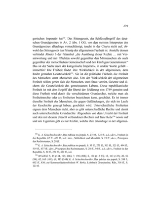 239
gorischen Imperativ hat528
. Das Sittengesetz, der Schlüsselbegriff des deut-
schen Grundgesetzes in Art. 2 Abs. 1 GG, von den meisten Interpreten des
Grundgesetzes allerdings vernachlässigt, taucht in der Charta nicht auf, ob-
wohl das Sittengesetz das Prinzip der allgemeinen Freiheit ist. Anstelle dessen
verbindet Absatz 6 der Präambel „die Ausübung dieser Rechte … mit Ver-
antwortung und mit Pflichten sowohl gegenüber den Mitmenschen als auch
gegenüber der menschlichen Gemeinschaft und den künftigen Generationen.“
Das ist der Sache nach der kategorische Imperativ, in andere Worte gefaßt –
immerhin! Die Freiheit findet ihre Wirklichkeit in der allgemeinen, dem
Recht gemäßen Gesetzlichkeit529
. Sie ist die politische Freiheit, die Freiheit
des Menschen unter Menschen also. Um der Wirklichkeit der allgemeinen
Freiheit willen geben sich die Menschen, zum Staat vereint, Gesetze und si-
chern die Gesetzlichkeit des gemeinsamen Lebens. Diese republikanische
Freiheit ist mit dem Begriff der liberté der Erklärung von 1789 gemeint und
diese Freiheit wird durch die verschiedenen Grundrechte, welche man als
Freiheitsrechte oder als Freiheiten bezeichnen kann, geschützt. Es ist immer
dieselbe Freiheit des Menschen, die gegen Gefährdungen, die sich im Laufe
der Geschichte gezeigt haben, geschützt wird. Unterschiedliche Freiheiten
eignen dem Menschen nicht, aber es gibt unterschiedliche Rechte und damit
auch unterschiedliche Grundrechte. Abgesehen von dem Urrecht der Freiheit
und den mit diesem Urrecht verbundenen Rechten auf freie Rede530
sowie auf
und am Eigentum gibt es nur Rechte, welche ihre Grundlage in der allgemei-
528
K. A. Schachtschneider, Res publica res populi, S. 275 ff., 325 ff., u.ö.; ders., Freiheit in
der Republik, 67 ff., 420 ff., u.ö.; ders., Sittlichkeit und Moralität, S. 23 ff.; ders., Prinzipien
des Rechtsstaates, S. 28 ff.
529
K. A. Schachtschneider, Res publica res populi, S. 35 ff., 275 ff., 303 ff., 325 ff., 494 ff.,
519 ff., 637 ff.; ders., Prinzipien des Rechtsstaates, S. 28 ff., 94 ff., u.ö.; ders., Freiheit in der
Republik, S. 34 ff., 274 ff., 420 ff., u.ö.
530
BVerfGE 5, 85 (134, 199, 206); 7, 198 (208); 8, 104 (112 ff.); 12, 113 (125); 20, 56
(98); 42, 163 (169); 69, 315 (344); K. A. Schachtschneider, Res publica res populi, S. 588 f.,
602 ff., 836; zur Kommunikationsfreiheit W. Berka, Lehrbuch Grundrechte, Rdn, 318 ff., S.
123 ff.
 