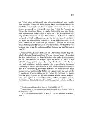 240
nen Freiheit haben, weil diese sich in der allgemeinen Gesetzlichkeit verwirk-
licht, wenn die Gesetze dem Recht genügen. Diese politische Freiheit ist die
Würde des Menschen (Kant)531
. Sie ist aber in der Charta nicht hinreichend zur
Sprache gebracht. Diese politische Freiheit, diese Freiheit des Menschen als
Bürger, der mit anderen Bürgern in gleicher Freiheit lebt, nicht individualis-
tisch, sondern sozial, in Brüderlichkeit, meint Art. 1 der Allgemeinen Erklä-
rung der Menschenrechte von 1948. Dort heißt es: „Alle Menschen sind frei
und gleich an Würde und Rechten geboren. Sie sind mit Vernunft und Gewis-
sen begabt und sollen einander im Geiste der Brüderlichkeit begegnen.“ Art. 2
Abs. 1 GG hat das für Deutschland gut formuliert: „Jeder hat das Recht auf
freie Entfaltung seiner Persönlichkeit, soweit er nicht die Rechte anderer ver-
letzt und nicht gegen die verfassungsmäßige Ordnung oder das Sittengesetz
verstößt“.
„Freiheiten“ und „Rechte“ identifiziert ein Liberalismus, welcher die politi-
sche Freiheit des Menschen nicht zur Wirkung kommen lassen will, sondern
den Staat als Einrichtung der Herrschaft mißversteht, der Freiheiten vornehm-
lich als „Abwehrrechte des Bürgers gegen den Staat“ (BVerfGE 7, 198
(204))532
entgegengestellt werden. Dementsprechend unterscheidet der Ent-
wurf auch „Freiheiten“ und „Bürgerrechte“, die er als politische Rechte des
Unionsbürgers vorstellt, den er der Sache nach zum Unionsuntertanen degra-
diert. Wer Freiheiten sagt, rechtfertigt Herrschaft und moderiert diese durch
liberale, soziale und politische Rechte. Ein Gemeinwesen, das sich auf die
Grundsätze der Würde des Menschen, der Freiheit, der Gleichheit, der Solida-
rität, der Demokratie und der Rechtsstaatlichkeit gründet, ist eine Republik.
Eine solche legitimiert keinerlei Herrschaft533
, sondern verwirklicht Freiheit,
Gleichheit und Brüderlichkeit durch Recht. Konzeptionell verbleibt die Charta
531
Grundlegung zur Metaphysik der Sitten, ed. Weischedel, Bd. 6, S. 67 f.
532
Dazu kritisch K. A. Schachtschneider, Res publica res populi, S. 441 ff.; ders., Freiheit in
der Republik, S. 343 ff.
533
K. A. Schachtschneider, Res publica res populi, S. 71 ff.; ders., Freiheit in der Republik,
S. 115 ff.
 