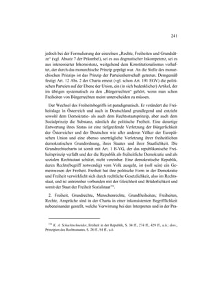 241
jedoch bei der Formulierung der einzelnen „Rechte, Freiheiten und Grundsät-
ze“ (vgl. Absatz 7 der Präambel), sei es aus dogmatischer Inkompetenz, sei es
aus interessierter Inkonsistenz, weitgehend dem Konstitutionalismus verhaf-
tet, der durch das monarchische Prinzip geprägt war. An die Stelle des monar-
chischen Prinzips ist das Prinzip der Parteienherrschaft getreten. Demgemäß
festigt Art. 12 Abs. 2 der Charta erneut (vgl. schon Art. 191 EGV) die politi-
schen Parteien auf der Ebene der Union, ein (in sich bedenklicher) Artikel, der
im übrigen systematisch zu den „Bürgerrechten“ gehört, wenn man schon
Freiheiten von Bürgerrechten meint unterscheiden zu müssen.
Der Wechsel des Freiheitsbegriffs ist paradigmatisch. Er verändert die Frei-
heitslage in Österreich und auch in Deutschland grundlegend und entzieht
sowohl dem Demokratie- als auch dem Rechtsstaatsprinzip, aber auch dem
Sozialprinzip die Substanz, nämlich die politische Freiheit. Eine derartige
Entwertung ihres Status ist eine tiefgreifende Verletzung der Bürgerlichkeit
der Österreicher und der Deutschen wie aller anderen Völker der Europäi-
schen Union und eine ebenso unerträgliche Verletzung ihrer freiheitlichen
demokratischen Grundordnung, ihres Staates und ihrer Staatlichkeit. Die
Grundrechtecharta ist somit mit Art. 1 B-VG, der das republikanische Frei-
heitsprinzip verfaßt und der die Republik als freiheitliche Demokratie und als
sozialen Rechtsstaat schützt, nicht vereinbar. Eine demokratische Republik,
deren Rechts(begriff notwendig) vom Volk ausgeht, ist (soll sein) ein Ge-
meinwesen der Freiheit. Freiheit hat ihre politische Form in der Demokratie
und Freiheit verwirklicht sich durch rechtliche Gesetzlichkeit, also im Rechts-
staat, und ist untrennbar verbunden mit der Gleichheit und Brüderlichkeit und
somit der Staat der Freiheit Sozialstaat534
.
2. Freiheit, Grundrechte, Menschenrechte, Grundfreiheiten, Freiheiten,
Rechte, Ansprüche sind in der Charta in einer inkonsistenten Begrifflichkeit
nebeneinander gestellt, welche Verwirrung bei den Interpreten und in der Pra-
534
K. A. Schachtschneider, Freiheit in der Republik, S. 34 ff., 274 ff., 429 ff., u.ö.; ders.,
Prinzipien des Rechtsstaates, S. 28 ff., 94 ff., u.ö.
 