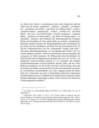 242
xis stiften wird. Schwer zu durchschauen, aber sicher folgenreich stuft die
Charta mit den Verben „garantieren“, „schützen“, „einhalten“, „gewährleis-
ten“, „anerkennen und achten“, „das Recht auf Achtung haben“, „achten“,
„gewähren können“, „niemand darf ... werden“, „verboten sein“, „das Recht
haben“, „frei sein“, „die Freiheit haben“, „Freiheit anerkennen“, „Anspruch
haben“, „Anspruch auf Schutz haben“, „das Recht auf Zugang haben“, „si-
cherstellen“, „besitzen“ (das Wahlrecht) die Schutzintensität der Freiheiten,
Rechte und Grundsätze ab. Ganz unklar bleibt, aus welchen „Grundrechten“
überhaupt subjektive Rechte, also Klagemöglichkeiten der Unionsbürger fol-
gen sollen, aus den Grundsätzen, mit denen etwa der Umweltschutz (Art. 37)
und der Verbraucherschutz (Art. 38) „sichergestellt“ werden, wohl nicht535
.
Elementare Menschheitsprinzipien, wie „die akademische Freiheit“ (Art. 13),
werden lediglich „geachtet“, nicht etwa gewährleistet oder gar garantiert oder
wenigstens als Recht anerkannt. Ob differenzierte Gesetzesvorbehalte der
Gemeinschaft oder der Mitgliedstaaten bestehen oder ob in Art. 52 Abs. 1 ein
allgemeiner Gesetzesvorbehalt gemacht ist, ist zweifelhaft. Die häufigen
grundrechtsimmanenten Gesetzesvorbehalte sprechen dafür, daß die vorbe-
haltlosen Grundrechte wie die Freiheit der Kunst und Forschung, aber auch
die Freiheit der Medien und die Rechte auf Leben und körperliche und geisti-
ge Unversehrtheit uneinschränkbar sein sollen. Dagegen spricht die Sache.
Nach der in Österreich und auch in Deutschland praktizierten allgemeinen
Grundrechtelehre kann ein vorbehaltloses Grundrecht (nur) zugunsten anderer
Gemeinwohlbelange eingeschränkt werden, welche ihrerseits den Schutz des
Verfassungsgesetzes genießen536
.
535
Ch. Callies, in: Calliess/Ruffert (Hrsg.), EUV/EGV, Art. 37 GRCh, Rdn. 7 ff., Art. 38
GRGh, Rdn. 4.
536
VfSlg 3447, 5150, 10.401, 11, 576, 11, 737, 13.978, 14.485; R. Walter/H. Mayer/G.
Kucsko-Stadlmayer, Grundriß des österreichischen Bundesverfassungsrechts, Rdn. 1340, S.
630 (zu 3.); W. Berka, in: H. P. Rill/H. Schäffer (Hrsg.), Bundesverfassungsrecht, Vorbem.
StGG, Rdn. 120 ff.; für Deutschland etwa BVerfGE 50, 290 (369); 84, 212 (228); 92, 26 (41);
100, 271 (283).
 