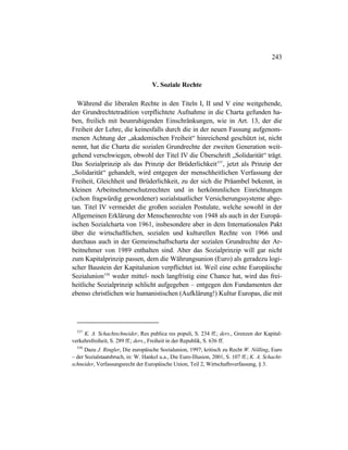 243
V. Soziale Rechte
Während die liberalen Rechte in den Titeln I, II und V eine weitgehende,
der Grundrechtetradition verpflichtete Aufnahme in die Charta gefunden ha-
ben, freilich mit beunruhigenden Einschränkungen, wie in Art. 13, der die
Freiheit der Lehre, die keinesfalls durch die in der neuen Fassung aufgenom-
menen Achtung der „akademischen Freiheit“ hinreichend geschützt ist, nicht
nennt, hat die Charta die sozialen Grundrechte der zweiten Generation weit-
gehend verschwiegen, obwohl der Titel IV die Überschrift „Solidarität“ trägt.
Das Sozialprinzip als das Prinzip der Brüderlichkeit537
, jetzt als Prinzip der
„Solidarität“ gehandelt, wird entgegen der menschheitlichen Verfassung der
Freiheit, Gleichheit und Brüderlichkeit, zu der sich die Präambel bekennt, in
kleinen Arbeitnehmerschutzrechten und in herkömmlichen Einrichtungen
(schon fragwürdig gewordener) sozialstaatlicher Versicherungssysteme abge-
tan. Titel IV vermeidet die großen sozialen Postulate, welche sowohl in der
Allgemeinen Erklärung der Menschenrechte von 1948 als auch in der Europä-
ischen Sozialcharta von 1961, insbesondere aber in dem Internationalen Pakt
über die wirtschaftlichen, sozialen und kulturellen Rechte von 1966 und
durchaus auch in der Gemeinschaftscharta der sozialen Grundrechte der Ar-
beitnehmer von 1989 enthalten sind. Aber das Sozialprinzip will gar nicht
zum Kapitalprinzip passen, dem die Währungsunion (Euro) als geradezu logi-
scher Baustein der Kapitalunion verpflichtet ist. Weil eine echte Europäische
Sozialunion538
weder mittel- noch langfristig eine Chance hat, wird das frei-
heitliche Sozialprinzip schlicht aufgegeben – entgegen den Fundamenten der
ebenso christlichen wie humanistischen (Aufklärung!) Kultur Europas, die mit
537
K. A. Schachtschneider, Res publica res populi, S. 234 ff.; ders., Grenzen der Kapital-
verkehrsfreiheit, S. 289 ff.; ders., Freiheit in der Republik, S. 636 ff.
538
Dazu J. Ringler, Die europäische Sozialunion, 1997; kritisch zu Recht W. Nölling, Euro
– der Sozialstaatsbruch, in: W. Hankel u.a., Die Euro-Illusion, 2001, S. 107 ff.; K. A. Schacht-
schneider, Verfassungsrecht der Europäische Union, Teil 2, Wirtschaftsverfassung, § 3.
 