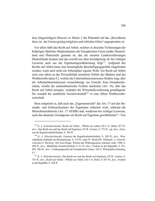 244
dem (fragwürdigen) Hinweis in Absatz 2 der Präambel auf das „Bewußtsein
ihres (sc. der Union) geistig-religiösen und sittlichen Erbes“ angesprochen ist.
Vor allem fehlt das Recht auf Arbeit, welches in dreizehn Verfassungen der
bisherigen fünfzehn Mitgliedstaaten der Europäischen Union (außer Deutsch-
land und Österreich) genannt ist, das die meisten Landesverfassungen
Deutschlands kennen und das sowohl aus dem Sozialprinzip als bei richtiger
Lesweise auch aus der Eigentumsgewährleistung folgt539
. Aufgrund des
Rechts auf Arbeit kann eine bestmögliche Beschäftigungspolitik eingefordert
werden, wenn auch nicht ein Arbeitsplatz eigener Wahl. Ein Recht auf Arbeit
setzt eine allein an der Preisstabilität orientierte Politik des Marktes und des
Wettbewerbs (dazu C), welche die Unternehmensinteressen fördern mag, aber
die Arbeitnehmerinteressen vernachlässigt, ins Unrecht. Eine Grundrechte-
charta, welche die unternehmerische Freiheit anerkennt (Art. 16), aber das
Recht auf Arbeit ausspart, verändert die Wirtschaftsverfassung grundlegend.
Sie wandelt die marktliche Sozialwirtschaft540
in eine offene Wettbewerbs-
wirtschaft.
Dem entspricht es, daß auch das „Eigentumsrecht“ des Art. 17 auf den Be-
stands- und Gebrauchsschutz des Eigentums reduziert wird, während die
Menschenrechtstexte (Art. 17 AEMR) und, wiederum bei richtiger Lesweise,
auch das deutsche Grundgesetz ein Recht auf Eigentum gewährleisten541
. Frei
539
K. A. Schachtschneider, Recht auf Arbeit – Pflicht zur Arbeit, GS J. G. Helm, 827 ff.;
ders., Das Recht am und das Recht auf Eigentum, FS W. Leisner, S. 775 ff.; vgl. ders., Gren-
zen der Kapitalverkehrsfreiheit, S. 305 ff.
540
K. A. Schachtschneider, Grenzen der Kapitalverkehrsfreiheit, S. 289 ff.; ders., Wirt-
schaftliche Stabilität als Rechtsprinzip, S. 314 ff.; auch W. Hankel/W. Nölling/K. A. Schacht-
schneider/J. Starbatty, Die Euro-Klage. Warum die Währungsunion scheitern muß, 1998, S.
200 ff.; ders., Marktliche Sozialwirtschaft, S. 41 ff.; ders., Freiheit in der Republik, S. 471,
495, 586 ff.; ders., Verfassungsrecht der Europäischen Union, Teil 2, Wirtschaftsverfassung,
§ 1.
541
K. A. Schachtschneider, Das Recht am und das Recht auf Eigentum, FS W. Leisner, S.
755 ff.; ders., Recht auf Arbeit – Pflicht zur Arbeit, GS J. G. Helm, S. 827 ff.; ders., Freiheit
in der Republik, S. 544 ff.
 