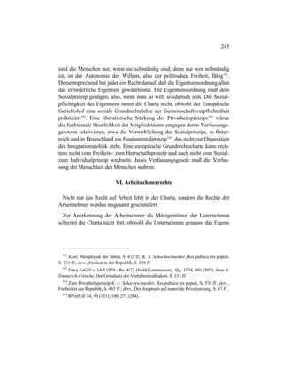 245
sind die Menschen nur, wenn sie selbständig sind; denn nur wer selbständig
ist, ist der Autonomie des Willens, also der politischen Freiheit, fähig542
.
Dementsprechend hat jeder ein Recht darauf, daß die Eigentumsordnung allen
das erforderliche Eigentum gewährleistet. Die Eigentumsordnung muß dem
Sozialprinzip genügen, also, wenn man so will, solidarisch sein. Die Sozial-
pflichtigkeit des Eigentums nennt die Charta nicht, obwohl der Europäische
Gerichtshof eine soziale Grundrechtelehre der Gemeinschaftsverpflichtetheit
praktiziert543
. Eine liberalistische Stärkung des Privatheitsprinzips544
würde
die funktionale Staatlichkeit der Mitgliedstaaten entgegen deren Verfassungs-
gesetzen relativieren, etwa die Verwirklichung des Sozialprinzips, in Öster-
reich und in Deutschland ein Fundamentalprinzip545
, das nicht zur Disposition
der Integrationspolitik steht. Eine europäische Grundrechtecharta kann rech-
tens nicht vom Freiheits- zum Herrschaftsprinzip und auch nicht vom Sozial-
zum Individualprinzip wechseln. Jedes Verfassungsgesetz muß die Verfas-
sung der Menschheit des Menschen wahren.
VI. Arbeitnehmerrechte
Nicht nur das Recht auf Arbeit fehlt in der Charta, sondern die Rechte der
Arbeitnehmer werden insgesamt geschmälert.
Zur Anerkennung der Arbeitnehmer als Miteigentümer der Unternehmen
schreitet die Charta nicht fort, obwohl die Unternehmen genauso das Eigene
542
Kant, Metaphysik der Sitten, S. 432 ff.; K. A. Schachtschneider, Res publica res populi,
S. 234 ff.; ders., Freiheit in der Republik, S. 636 ff.
543
Etwa EuGH v. 14.5.1974 - Rs. 4/73 (Nold/Kommission), Slg. 1974, 491 (507); dazu A.
Emmerich-Fritsche, Der Grundsatz der Verhältnismäßigkeit, S. 333 ff.
544
Zum Privatheitsprinzip K. A. Schachtschneider, Res publica res populi, S. 370 ff.; ders.,
Freiheit in der Republik, S. 465 ff.; ders., Der Anspruch auf materiale Privatisierung, S. 67 ff.
545
BVerfGE 84, 90 (121); 100, 271 (284).
 