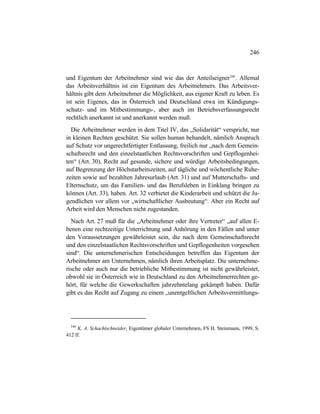246
und Eigentum der Arbeitnehmer sind wie das der Anteilseigner546
. Allemal
das Arbeitsverhältnis ist ein Eigentum des Arbeitnehmers. Das Arbeitsver-
hältnis gibt dem Arbeitnehmer die Möglichkeit, aus eigener Kraft zu leben. Es
ist sein Eigenes, das in Österreich und Deutschland etwa im Kündigungs-
schutz- und im Mitbestimmungs-, aber auch im Betriebsverfassungsrecht
rechtlich anerkannt ist und anerkannt werden muß.
Die Arbeitnehmer werden in dem Titel IV, das „Solidarität“ verspricht, nur
in kleinen Rechten geschützt. Sie sollen human behandelt, nämlich Anspruch
auf Schutz vor ungerechtfertigter Entlassung, freilich nur „nach dem Gemein-
schaftsrecht und den einzelstaatlichen Rechtsvorschriften und Gepflogenhei-
ten“ (Art. 30), Recht auf gesunde, sichere und würdige Arbeitsbedingungen,
auf Begrenzung der Höchstarbeitszeiten, auf tägliche und wöchentliche Ruhe-
zeiten sowie auf bezahlten Jahresurlaub (Art. 31) und auf Mutterschafts- und
Elternschutz, um das Familien- und das Berufsleben in Einklang bringen zu
können (Art. 33), haben. Art. 32 verbietet die Kinderarbeit und schützt die Ju-
gendlichen vor allem vor „wirtschaftlicher Ausbeutung“. Aber ein Recht auf
Arbeit wird den Menschen nicht zugestanden.
Nach Art. 27 muß für die „Arbeitnehmer oder ihre Vertreter“ „auf allen E-
benen eine rechtzeitige Unterrichtung und Anhörung in den Fällen und unter
den Voraussetzungen gewährleistet sein, die nach dem Gemeinschaftsrecht
und den einzelstaatlichen Rechtsvorschriften und Gepflogenheiten vorgesehen
sind“. Die unternehmerischen Entscheidungen betreffen das Eigentum der
Arbeitnehmer am Unternehmen, nämlich ihren Arbeitsplatz. Die unternehme-
rische oder auch nur die betriebliche Mitbestimmung ist nicht gewährleistet,
obwohl sie in Österreich wie in Deutschland zu den Arbeitnehmerrechten ge-
hört, für welche die Gewerkschaften jahrzehntelang gekämpft haben. Dafür
gibt es das Recht auf Zugang zu einem „unentgeltlichen Arbeitsvermittlungs-
546
K. A. Schachtschneider, Eigentümer globaler Unternehmen, FS H. Steinmann, 1999, S.
412 ff.
 