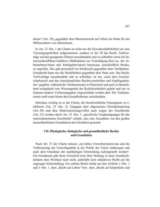 247
dienst“ (Art. 29), gegenüber dem Menschenrecht auf Arbeit ein Hohn für das
Millionenheer von Arbeitslosen.
In Art. 12 Abs. 1 der Charta ist nicht nur die Gewerkschaftsfreiheit als eine
Vereinigungsfreiheit aufgenommen, sondern in Art. 28 das Recht, Tarifver-
träge auf den geeigneten Ebenen auszuhandeln und zu schließen sowie bei In-
teressenkonflikten kollektive Maßnahmen zur Verteidigung ihrer (sc. der Ar-
beitnehmer/innen und Arbeitgeber/innen) Interessen, einschließlich Streiks,
zu ergreifen. Das gibt prinzipiell ein Streikrecht gegenüber dem Tarifpartner.
Grundrecht kann nur die Streikfreiheit gegenüber dem Staat sein. Das Recht,
Tarifverträge auszuhandeln und zu schließen, ist nur „nach dem Gemein-
schaftsrecht und den einzelstaatlichen Rechtsvorschriften und Gepflogenhei-
ten“ gegeben, während die Tarifautonomie in Österreich und auch in Deutsch-
land weitgehend zum Wesensgehalt der Koalitionsfreiheit gehört und nur zu
Gunsten anderer Verfassungsgüter eingeschränkt werden darf. Die Tarifauto-
nomie muß somit hinter den Grundfreiheiten zurückstehen.
Durchaus wichtig ist es der Charta, die berufsrechtliche Frauenquote zu e-
tablieren (Art. 23 Abs. 2). Entgegen dem allgemeinen Gleichheitsprinzip
(Art. 20) und dem Diskriminierungsverbot auch wegen des Geschlechts
(Art. 21) werden durch Art. 23 Abs. 2 „spezifische Vergünstigungen für das
unterrepräsentierte Geschlecht“ erlaubt, also eine Ausnahme von den großen
menschheitlichen Grundsätzen der Gleichheit gemacht.
VII. Ökologische, biologische und gesundheitliche Rechte
und Grundsätze
Nach Art. 37 der Charta müssen „ein hohes Umweltschutzniveau und die
Verbesserung der Umweltqualität in die Politik der Union einbezogen und
nach dem Grundsatz der nachhaltigen Entwicklung sichergestellt werden“.
Ein Grundrecht gibt diese Vorschrift trotz ihrer Stellung in einer Grundrech-
techarta dem Wortlaut nach nicht, jedenfalls kein subjektives Recht auf die
zugesagte Sicherstellung. Ein solches Recht würde aus den Artikeln 2 Abs. 1
und 3 Abs. 1, dem „Recht auf Leben“ bzw. dem „Recht auf körperliche und
 
