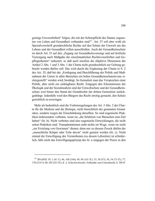 248
geistige Unversehrtheit“ folgen, die mit der Schutzpflicht des Staates zuguns-
ten von Leben und Gesundheit verbunden sind547
. Art. 37 soll aber wohl als
Spezialvorschrift grundrechtliche Rechte auf den Schutz der Umwelt um des
Lebens und der Gesundheit willen ausschließen. Auch der Gesundheitsschutz
ist durch Art. 35 auf den „Zugang zur Gesundheitsvorsorge und auf ärztliche
Versorgung nach Maßgabe der einzelstaatlichen Rechtsvorschriften und Ge-
pflogenheiten“ reduziert, so daß auch insofern die objektive Dimension der
Artikel 2 Abs. 1 und 3 Abs. 1 der Charta nicht grundrechtlich zur Geltung ge-
bracht werden dürfen soll. Das wird durch die Ergänzung der Charta in S. 2
des Art. 35, daß bei der „Festlegung und Durchführung der Politik und Maß-
nahmen der Union in allen Bereichen ein hohes Gesundheitsschutzniveau si-
chergestellt“ werden wird, bestätigt. So formuliert man das Versprechen einer
Politik, aber nicht ein einklagbares Recht. Entgegen den Erkenntnissen der
Ökologik und der Sozialmedizin sind der Umweltschutz und der Gesundheits-
schutz weit hinter den Stand der Grundrechte der dritten Generation zurück-
gedrängt. Jedenfalls wird den Bürgern das Recht streitig gemacht, den Schutz
gerichtlich zu erzwingen.
Mehr als bedenklich sind die Verbotsregelungen des Art. 3 Abs. 2 der Char-
ta für die Medizin und die Biologie, nicht hinsichtlich der genannten Grund-
sätze, sondern wegen der Einschränkung derselben. So sind eugenische Prak-
tiken insbesondere verboten, wenn sie „die Selektion von Menschen zum Ziel
haben“ (lit. b). Nicht verboten sind also eugenische Entwicklungen, die nicht
schon Praktiken sind. Transplantationen steht nichts im Wege, wenn sie nicht
„zur Erzielung von Gewinnen“ dienen; denn nur zu diesem Zweck dürfen der
„menschliche Körper oder Teile davon“ nicht genutzt werden (lit. c). Nicht
einmal die Einwilligung des Verstorbenen (zu dessen Lebzeiten) ist erforder-
lich, falls nicht das Einwilligungsprinzip des lit. a entgegen der Praxis in den
547
BVerfGE 39, 1 (41 f.); 46, 160 (164); 49, 89 (141 ff.); 53, 30 (57); 56, 54 (73 ff.); 77,
170 (214 f.); 88, 203 (251 ff.); K. A. Schachtschneider, Fallstudie zum Umweltrecht, S. 304 ff.
 