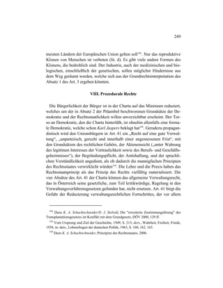 249
meisten Ländern der Europäischen Union gelten soll548
. Nur das reproduktive
Klonen von Menschen ist verboten (lit. d). Es gibt viele andere Formen des
Klonens, die bedrohlich sind. Der Industrie, auch der medizinischen und bio-
logischen, einschließlich der genetischen, sollen möglichst Hindernisse aus
dem Weg geräumt werden, welche sich aus der Grundrechtsinterpretation des
Absatz 1 des Art. 3 ergeben könnten.
VIII. Prozedurale Rechte
Die Bürgerlichkeit der Bürger ist in der Charta auf das Minimum reduziert,
welches um der in Absatz 2 der Präambel beschworenen Grundsätze der De-
mokratie und der Rechtsstaatlichkeit willen unverzichtbar erscheint. Der Tor-
so an Demokratie, den die Charta hinterläßt, ist ohnehin allenfalls eine forma-
le Demokratie, welche schon Karl Jaspers beklagt hat549
. Geradezu propagan-
distisch wird den Unionsbürgern in Art. 41 ein „Recht auf eine gute Verwal-
tung“, „unparteiisch, gerecht und innerhalb einer angemessenen Frist“, mit
den Grundsätzen des rechtlichen Gehörs, der Akteneinsicht („unter Wahrung
des legitimen Interesses der Vertraulichkeit sowie des Berufs- und Geschäfts-
geheimnisses“), der Begründungspflicht, der Amtshaftung, und der sprachli-
chen Verständlichkeit angedient, als ob dadurch die mannigfachen Prinzipien
des Rechtsstaates verwirklicht würden550
. Die Lehre und die Praxis haben das
Rechtsstaatsprinzip als das Prinzip des Rechts vielfältig materialisiert. Die
vier Absätze des Art. 41 der Charta können das allgemeine Verwaltungsrecht,
das in Österreich seine gesetzliche, zum Teil kritikwürdige, Regelung in den
Verwaltungsverfahrensgesetzen gefunden hat, nicht ersetzen. Art. 41 birgt die
Gefahr der Reduzierung verwaltungsrechtlichen Fortschrittes, der vor allem
548
Dazu K. A. Schachtschneider/D. J. Siebold, Die "erweiterte Zustimmungslösung" des
Transplantationsgesetzes im Konflikt mit dem Grundgesetz, DÖV 2000, 129 ff.
549
Vom Ursprung und Ziel der Geschichte, 1949, S. 213; ders., Wahrheit, Freiheit, Friede,
1958, in: ders., Lebensfragen der deutschen Politik, 1963, S. 160, 162, 165.
550
Dazu K. A. Schachtschneider, Prinzipien des Rechtsstaates, 2006.
 