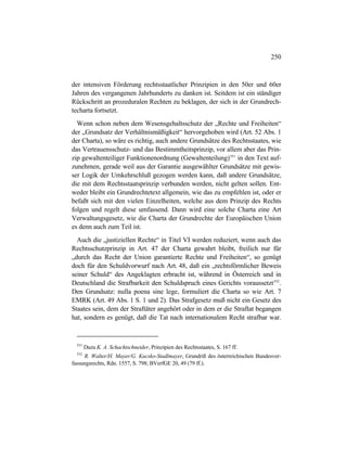 250
der intensiven Förderung rechtsstaatlicher Prinzipien in den 50er und 60er
Jahren des vergangenen Jahrhunderts zu danken ist. Seitdem ist ein ständiger
Rückschritt an prozeduralen Rechten zu beklagen, der sich in der Grundrech-
techarta fortsetzt.
Wenn schon neben dem Wesensgehaltsschutz der „Rechte und Freiheiten“
der „Grundsatz der Verhältnismäßigkeit“ hervorgehoben wird (Art. 52 Abs. 1
der Charta), so wäre es richtig, auch andere Grundsätze des Rechtsstaates, wie
das Vertrauensschutz- und das Bestimmtheitsprinzip, vor allem aber das Prin-
zip gewaltenteiliger Funktionenordnung (Gewaltenteilung)551
in den Text auf-
zunehmen, gerade weil aus der Garantie ausgewählter Grundsätze mit gewis-
ser Logik der Umkehrschluß gezogen werden kann, daß andere Grundsätze,
die mit dem Rechtsstaatsprinzip verbunden werden, nicht gelten sollen. Ent-
weder bleibt ein Grundrechtetext allgemein, wie das zu empfehlen ist, oder er
befaßt sich mit den vielen Einzelheiten, welche aus dem Prinzip des Rechts
folgen und regelt diese umfassend. Dann wird eine solche Charta eine Art
Verwaltungsgesetz, wie die Charta der Grundrechte der Europäischen Union
es denn auch zum Teil ist.
Auch die „justiziellen Rechte“ in Titel VI werden reduziert, wenn auch das
Rechtsschutzprinzip in Art. 47 der Charta gewahrt bleibt, freilich nur für
„durch das Recht der Union garantierte Rechte und Freiheiten“, so genügt
doch für den Schuldvorwurf nach Art. 48, daß ein „rechtsförmlicher Beweis
seiner Schuld“ des Angeklagten erbracht ist, während in Österreich und in
Deutschland die Strafbarkeit den Schuldspruch eines Gerichts voraussetzt552
.
Den Grundsatz: nulla poena sine lege, formuliert die Charta so wie Art. 7
EMRK (Art. 49 Abs. 1 S. 1 und 2). Das Strafgesetz muß nicht ein Gesetz des
Staates sein, dem der Straftäter angehört oder in dem er die Straftat begangen
hat, sondern es genügt, daß die Tat nach internationalem Recht strafbar war.
551
Dazu K. A. Schachtschneider, Prinzipien des Rechtsstaates, S. 167 ff.
552
R. Walter/H. Mayer/G. Kucsko-Stadlmayer, Grundriß des österreichischen Bundesver-
fassungsrechts, Rdn. 1557, S. 798; BVerfGE 20, 49 (79 ff.).
 