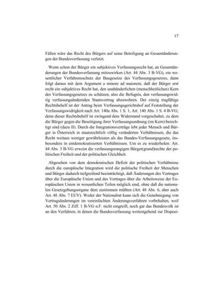 17
Fällen wäre das Recht des Bürgers auf seine Beteiligung an Gesamtänderun-
gen der Bundesverfassung verletzt.
Wenn schon der Bürger ein subjektives Verfassungsrecht hat, an Gesamtän-
derungen der Bundesverfassung mitzuwirken (Art. 44 Abs. 3 B-VG), ein we-
sentlicher Verfahrensschutz der Baugesetze des Verfassungsgesetzes, dann
folgt daraus mit dem Argument a minore ad maiorem, daß der Bürger erst
recht ein subjektives Recht hat, den unabänderlichen (menschheitlichen) Kern
des Verfassungsgesetzes zu schützen, also die Befugnis, den verfassungswid-
rig verfassungsändernden Staatsvertrag abzuwehren. Der einzig tragfähige
Rechtsbehelf ist der Antrag beim Verfassungsgerichtshof auf Feststellung der
Verfassungswidrigkeit nach Art. 140a Abs. 1 S. 1, Art. 140 Abs. 1 S. 4 B-VG;
denn dieser Rechtsbehelf ist zwingend dem Widerstand vorgeschaltet, zu dem
die Bürger gegen die Beseitigung ihrer Verfassungsordnung (im Kern) berech-
tigt sind (dazu II). Durch die Integrationsverträge lebt jeder Mensch und Bür-
ger in Österreich in staatsrechtlich völlig veränderten Verhältnissen, die das
Recht weitaus weniger gewährleisten als das Bundes-Verfassungsgesetz, ins-
besondere in entdemokratisierten Verhältnissen. Um es zu wiederholen: Art.
44 Abs. 3 B-VG erweist die verfassungsrangigen Bürger(grund)rechte der po-
litischen Freiheit und der politischen Gleichheit.
Abgesehen von dem demokratischen Defizit der politischen Verhältnisse
durch die europäische Integration wird die politische Freiheit der Menschen
und Bürger dadurch tiefgreifend beeinträchtigt, daß Änderungen des Vertrages
über die Europäische Union und des Vertrages über die Arbeitsweise der Eu-
ropäischen Union in wesentlichen Teilen möglich sind, ohne daß die nationa-
len Gesetzgebungsorgane dem zustimmen müßten (Art. 48 Abs. 6, aber auch
Art. 48 Abs. 7 EUV). Weder der Nationalrat kann sich die Genehmigung von
Vertragsänderungen im vereinfachten Änderungsverfahren vorbehalten, weil
Art. 50 Abs. 2 Ziff. 1 B-VG n.F. nicht eingreift, noch gar das Bundesvolk ist
an den Verfahren, in denen die Bundesverfassung weitestgehend zur Disposi-
 