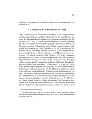 251
Das Recht, Straftatbestände zu schaffen, wird dadurch internationalisiert (da-
zu näher D, IV).
IX. Ermöglichung der Todesstrafe und der Tötung
Die Grundrechtecharta ermöglicht ausdrücklich in den aufgenommenen
„Erläuterungen“ und deren „Negativdefinitionen“ zu den Grundrechten, ent-
gegen der durch das Menschenwürdeprinzip gebotenen Abschaffung der To-
desstrafe (Art. 85 B-VG)553
, die Wiedereinführung der Todesstrafe im Kriegs-
fall oder bei unmittelbar drohender Kriegsgefahr, aber auch die Tötung von
Menschen, um einen Aufstand oder einen Aufruhr niederzuschlagen. Maß-
geblich dafür ist nicht Art. 2 Abs. 2 der Charta, der die Verurteilung zur To-
desstrafe und die Hinrichtung verbietet, sondern die in das Vertragswerk auf-
genommene Erklärung zu diesem Artikel, die aus der Menschenrechtskonven-
tion von 1950 stammt. Nach Art. 6 Abs. 1 UAbs. 3 EUV in der Lissabonner
Fassung werden die Rechte, Freiheiten und Grundsätze der Charta gemäß den
allgemeinen Bestimmungen von Titel VII der Charta, in dem die Auslegung
und Anwendung derselben geregelt ist, und unter gebührender Berücksichti-
gung der in der Charta angeführten „Erläuterungen“, in denen die Quellen
dieser Bestimmungen angegeben sind, ausgelegt. Die rechtliche Relevanz der
Erläuterungen folgt auch aus Absatz 5 S. 2 der Präambel der Charta, wonach
deren Auslegung „unter gebührender Berücksichtigung der Erläuterungen“ er-
folgt, „die unter der Leitung des Präsidiums des Konvents zur Ausarbeitung
der Charta formuliert und unter der Verantwortung des Präsidiums des Euro-
päischen Konvents aktualisiert wurden“, und noch mehr aus Art. 52 Abs. 3
der Charta, wonach Rechte der Charta, „die den durch die Europäische Kon-
vention zum Schutz der Menschenrechte und Grundfreiheiten garantierten
Rechte entsprechen“, „die gleiche Bedeutung und Tragweite haben, wie sie
553
Vgl. auch B-VG BGBl. 1968/73; R. Walter/H. Mayer/G. Kucsko-Stadlmayer, Grundriß
des österreichischen Bundesverfassungsrechts, Rdn. 787, S. 380; W. Berka, Lehrbuch Grund-
rechte, Rdn. 209 ff., S. 77.
 