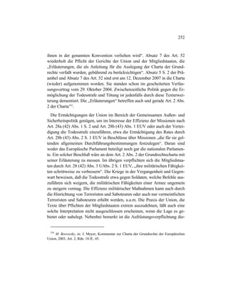 252
ihnen in der genannten Konvention verliehen wird“. Absatz 7 des Art. 52
wiederholt die Pflicht der Gerichte der Union und der Mitgliedstaaten, die
„Erläuterungen, die als Anleitung für die Auslegung der Charta der Grund-
rechte verfaßt wurden, gebührend zu berücksichtigen“. Absatz 5 S. 2 der Prä-
ambel und Absatz 7 des Art. 52 sind erst am 12. Dezember 2007 in die Charta
(wieder) aufgenommen worden. Sie standen schon im gescheiterten Verfas-
sungsvertrag vom 29. Oktober 2004. Zwischenzeitliche Politik gegen die Er-
möglichung der Todesstrafe und Tötung ist jedenfalls durch diese Texterwei-
terung dementiert. Die „Erläuterungen“ betreffen auch und gerade Art. 2 Abs.
2 der Charta554
.
Die Ermächtigungen der Union im Bereich der Gemeinsamen Außen- und
Sicherheitspolitik genügen, um im Interesse der Effizienz der Missionen nach
Art. 28a (42) Abs. 1 S. 2 und Art. 28b (43) Abs. 1 EUV oder auch der Vertei-
digung die Todesstrafe einzuführen, etwa die Ermächtigung des Rates durch
Art. 28b (43) Abs. 2 S. 1 EUV in Beschlüsse über Missionen „die für sie gel-
tenden allgemeinen Durchführungsbestimmungen festzulegen“. Daran sind
weder das Europäische Parlament beteiligt noch gar die nationalen Parlamen-
te. Ein solcher Beschluß wäre an dem Art. 2 Abs. 2 der Grundrechtecharta mit
seiner Erläuterung zu messen. Im übrigen verpflichten sich die Mitgliedstaa-
ten durch Art. 28 (42) Abs. 3 UAbs. 2 S. 1 EUV, „ihre militärischen Fähigkei-
ten schrittweise zu verbessern“. Die Kriege in der Vergangenheit und Gegen-
wart beweisen, daß die Todesstrafe etwa gegen Soldaten, welche Befehle aus-
zuführen sich weigern, die militärischen Fähigkeiten einer Armee ungemein
zu steigern vermag. Die Effizienz militärischer Maßnahmen kann auch durch
die Hinrichtung von Terroristen und Saboteuren oder auch nur vermeintlichen
Terroristen und Saboteuren erhöht werden, u.a.m. Die Praxis der Union, die
Texte über Pflichten der Mitgliedstaaten extrem auszudehnen, läßt auch eine
solche Interpretation nicht ausgeschlossen erscheinen, wenn die Lage es ge-
bietet oder nahelegt. Nebenbei bemerkt ist die Aufrüstungsverpflichtung die-
554
M. Borowsky, in: J. Meyer, Kommentar zur Charta der Grundrechte der Europäischen
Union, 2003, Art. 2, Rdn. 18 ff., 45.
 
