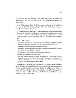 253
ser Vorschrift mit dem Österreich und auch Deutschland (Präambel des
Grundgesetzes, Art. 1 Abs. 2, Art. 26 Abs. 1 GG) bindenden Friedensprinzip
unvereinbar.
In der Erklärung betreffend die Erläuterungen zur Charta der Grundrechte,
die nach Art. 49b (51) EUV („Anhang“) Bestandteil der Verträge sind, also
deren Verbindlichkeit haben, steht:
„3. Die Bestimmungen des Artikels 2 der Charta entsprechen den Bestimmungen
der genannten Artikel der EMRK und des Zusatzprotokolls. Sie haben nach Artikel
52 Absatz 3 der Charta die gleiche Bedeutung und Tragweite. So müssen die in der
EMRK enthaltenen „Negativdefinitionen“ auch als Teil der Charta betrachtet wer-
den:
a) Art. 2 Abs. 2 EMRK:
Eine Tötung wird nicht als Verletzung dieses Artikels betrachtet, wenn sie durch
eine Gewaltanwendung verursacht wird, die unbedingt erforderlich ist, um
a) jemanden gegen rechtwidrige Gewalt zu verteidigen;
b) jemanden rechtmäßig festzunehmen oder jemanden, dem die Freiheit rechtmä-
ßig entzogen ist, an der Flucht zu hindern;
c) einen Aufruhr oder Aufstand rechtmäßig niederzuschlagen“.
b) Artikel 2 des Protokolls Nr. 6 zur EMRK:
„Ein Staat kann in seinem Recht die Todesstrafe für Taten vorsehen, die in
Kriegszeiten oder bei unmittelbarer Kriegsgefahr begangen werden; diese Strafe
darf nur in den Fällen, die im Recht vorgesehen sind, und in Übereinstimmung
mit dessen Bestimmungen angewendet werden …“.
Aufstände oder Aufruhre kann man auch in bestimmten Demonstrationen
sehen. Der tödliche Schußwaffengebrauch ist in solchen Situationen nach dem
Vertrag von Lissabon keine Verletzung des Rechts auf Leben. Im Krieg be-
finden sich Deutschland und Österreich auch gegenwärtig. Die Kriege der Eu-
ropäischen Union werden mehr werden. Dafür rüstet sich die Union – auch
durch den Vertrag von Lissabon.
 