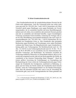 254
X. Keine Grundrechtebeschwerde
Eine Grundrechtebeschwerde der grundrechtsberechtigten Personen hat die
Charta nicht aufgenommen. Auch das Unionsrecht kennt eine solche nicht,
wenn man nicht Art. 230 (263) Abs. 2 und 4 AEUV) heranziehen will. Diese
Vorschrift spricht gegen Handlungen sowie gegen Rechtsakte mit Verord-
nungscharakter, die sie unmittelbar betreffen und keine Durchführungsmaß-
nahmen nach sich ziehen, die an natürliche oder juristische Personen gerichtet
sind oder sie unmittelbar und individuell betreffen, wegen Unzuständigkeit,
Verletzung wesentlicher Formvorschriften, Verletzung des Vertrages oder ei-
ner bei ihrer Durchführung anzuwendende Rechtsnorm oder auch wegen Er-
messensmißbrauchs (Art. 230 (263) Abs. 2 AEUV) Rechtsschutz des Ge-
richtshofs der Europäischen Union zu. Aber Grundrechte ohne prinzipalen
Rechtsschutz gegen Richtlinien und Verordnungen sowie andere Rechtsakte
verdienen den Namen kaum. Die Bürgerbeschwerde wegen Grundrechtever-
letzung gehört zum Verfassungsstaat. Die Rechtsbeschwerde nach Art. 140
Abs. 1 S. 4 B-VG wie die Verfassungsbeschwerde nach Art. 93 Abs. 1 Nr. 4a
GG, §§ 90 ff. BVerfGG ist ein wesentliches Gut des österreichischen bzw.
deutschen Verfassungs- und Rechtsstaates. Sie bestimmen wesentlich die
Verfassungsverhältnisse Österreichs wie Deutschlands dadurch, daß sie es be-
zweckt und weitgehend erreicht, daß sich das Recht gegenüber der Politik, die
vornehmlich in den Gesetzen Niederschlag findet, behauptet555
. Durch die
(immer größere) Ausweitung der Ermächtigungen zur Gesetzgebung und
Rechtsprechung der Union verliert die Verfassungsbeschwerde gegen Verlet-
zungen der Grundrechte des Grundgesetzes zunehmend an Bedeutung, zu-
gleich auch der Schutz des Rechts (mittels der Grundrechte) durch deutsche
Gerichte, zumal des Verfassungsgerichtshofs wie des Bundesverfassungsge-
richts; denn alle nationalen Gerichte sind, wenn es um die Anwendung des
Unionsrechts geht, (nur) an die Unionsgrundrechte der Charta gebunden und
555
K. A. Schachtschneider, Prinzipien des Rechtsstaates, S. 20 ff., 54 f., 244 ff.; ders., Res
publica res populi, S. 819 ff.; ders., Freiheit in der Republik, S. 400 ff.
 