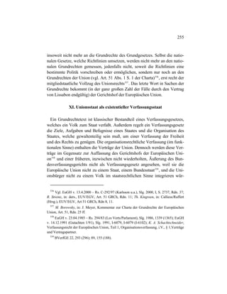 255
insoweit nicht mehr an die Grundrechte des Grundgesetzes. Selbst die natio-
nalen Gesetze, welche Richtlinien umsetzen, werden nicht mehr an den natio-
nalen Grundrechten gemessen, jedenfalls nicht, soweit die Richtlinien eine
bestimmte Politik vorschreiben oder ermöglichen, sondern nur noch an den
Grundrechten der Union (vgl. Art. 51 Abs. 1 S. 1 der Charta)556
, erst recht der
mitgliedstaatliche Vollzug des Unionsrechts557
. Das letzte Wort in Sachen der
Grundrechte bekommt (in der ganz großen Zahl der Fälle durch den Vertrag
von Lissabon endgültig) der Gerichtshof der Europäischen Union.
XI. Unionsstaat als existentieller Verfassungsstaat
Ein Grundrechtetext ist klassischer Bestandteil eines Verfassungsgesetzes,
welches ein Volk zum Staat verfaßt. Außerdem regelt ein Verfassungsgesetz
die Ziele, Aufgaben und Befugnisse eines Staates und die Organisation des
Staates, welche gewaltenteilig sein muß, um einer Verfassung der Freiheit
und des Rechts zu genügen. Die organisationsrechtliche Verfassung (im funk-
tionalen Sinne) enthalten die Verträge der Union. Dennoch werden diese Ver-
träge im Gegensatz zur Auffassung des Gerichtshofs der Europäischen Uni-
on558
und einer früheren, inzwischen nicht wiederholten, Äußerung des Bun-
desverfassungsgerichts nicht als Verfassungsgesetz angesehen, weil sie die
Europäische Union nicht zu einem Staat, einem Bundesstaat559
, und die Uni-
onsbürger nicht zu einem Volk im staatsrechtlichen Sinne integrieren wür-
556
Vgl. EuGH v. 13.4.2000 – Rs. C-292/97 (Karlsson u.a.), Slg. 2000, I, S. 2737, Rdn. 37;
R. Streinz, in: ders., EUV/EGV, Art. 51 GRCh, Rdn. 11; Th. Kingreen, in: Calliess/Ruffert
(Hrsg.), EUV/EGV, Art 51 GRCh, Rdn 8, 11.
557
M. Borowsky, in: J. Meyer, Kommentar zur Charta der Grundrechte der Europäischen
Union, Art. 51, Rdn. 25 ff.
558
EuGH v. 23.04.1985 – Rs. 294/83 (Les Verts/Parlament), Slg. 1986, 1339 (1365); EuGH
v. 14.12.1991 (Gutachten 1/91), Slg. 1991, I-6079, I-6079 (I-6102); K. A. Schachtschneider,
Verfassungsrecht der Europäischen Union, Teil 1, Organisationsverfassung, i.V., § 1,Verträge
und Vertragspartner.
559
BVerfGE 22, 293 (296); 89, 155 (188).
 