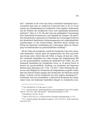 256
den560
. Jedenfalls ist die Union trotz deren existentieller Staatlichkeit kein e-
xistentieller Staat; denn sie verfaßt kein Unionsvolk (dazu A, III, V). Es hat
niemals eine Staatsgründung der Europäischen Union gegeben. Insbesondere
sind die Politiken der Europäischen Union nicht eigenständig demokratisch
legitimiert561
(dazu A, V, K). Das aber wäre eine unabdingbare Voraussetzung
eines freiheitlichen Gemeinwesens, einer Republik der Europäer. Die (defizi-
täre) demokratische Legitimation der Rechtsakte der Unionsorgane beruht auf
den demokratisch legitimierten Zustimmungsgesetzen der mitgliedstaatlichen
Legislativorgane zu den Unionsverträgen. Spezifisch daraus erwächst das
Prinzip der begrenzten Ermächtigung der Unionsorgane durch die Übertra-
gung von Hoheitsrechten zur gemeinschaftlichen Ausübung562
.
Mit der Charta der Grundrechte vertieft die Europäische Union ihre existen-
tielle Staatlichkeit. Unbeirrt gehen die Integrationisten den Weg zum Groß-
staat Europa weiter, freilich ohne alle Völker zu fragen, ob diese das wollen.
Die existentielle Staatlichkeit der Völker Europas (der Mitgliedstaaten) läßt
nur eine gemeinschaftliche Ausübung der Staatlichkeit der Völker, also eine
funktionale Staatlichkeit der Europäischen Union, zu. Zu diesem Zweck ist
letzterer die gemeinschaftliche Ausübung von bestimmten und begrenzten
Hoheitsrechten übertragen (Art. 9 Abs. 2 B-VG)563
. Diese Hoheitsrechte dür-
fen nur nach Maßgabe der Grundrechte der Mitgliedstaaten ausgeübt werden;
denn kein Staat hat Hoheit entgegen den Grundrechten der Menschen und der
Bürger. Vielmehr sind die Grundrechte als solche negative Kompetenzen564
.
Grundrechte sind zwar einschränkbar, so daß auch die Rechtsakte der Europä-
ischen Union, der funktionale Staatlichkeit delegiert ist, Grundrechte einzu-
560
I.d.S. BVerfGE 89, 155 (188); dazu A, I, III, V.
561
K. A. Schachtschneider, Demokratiedefizite in der Europäischen Union, FS W. Hankel,
1999, S. 119 ff.; ders., Quo vadis Europa? – Ad Finem Democratiae!, S. 16 ff.
562
BVerfGE 89, 155 (181, 191 ff.).
563
Dazu A, III, IV; B, I; K. A. Schachtschneider, Prinzipien des Rechtsstaates, S. 71 ff.
564
K. A. Schachtschneider, Res publica res populi, S. 353 f., 476, 821 f., 1030; weitere Hin-
weise in Fn. 634.
 