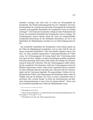 257
schränken vermögen, aber doch nicht zu Lasten des Wesensgehalts der
Grundrechte. Das Bundesverfassungsgericht hat sich vorbehalten, den Grun-
drechtestandard, der zumindest den generellen Wesensgehalt der Grundrechte
ausmacht, auch gegenüber Rechtsakten der Europäischen Union zur Geltung
zu bringen565
. Die Charta der Grundrechte verfolgt seit ihrer Proklamation den
Zweck, die existentielle Staatlichkeit der Europäischen Union zu festigen. Als
Verfassungsstaat, meinen manche, könne die Union die uneingeschränkte
Grundrechteverantwortung für ihre Rechtsakte übernehmen, die tief in die
Staatlichkeit der Mitgliedstaaten einwirken, bis zur Strafverfolgung (dazu D,
IV).
Die existentielle Staatlichkeit der Europäischen Union können jedoch nur
die Völker der Mitgliedstaaten ermöglichen, weil sie, jedes Volk für sich, die
eigene existentielle Staatlichkeit566
(ihre Souveränität) aufgeben müssen. Das
setzt, wie schon mehrfach angesprochen, Verfassungsreferenden der Völker
voraus. Ein Verfassungsgesetz für Europa bedarf einer Vorbereitung durch
eine eigens für diese Aufgabe von allen Unionsbürgern gewählte europäische
Nationalversammlung. Durch diese Wahl würden die Europäer ihre Konstitu-
ierung als Staatsvolk vorbereiten. Über das Verfassungsgesetz müßte schließ-
lich das europäische Volk abstimmen. Sollte das Verfassungsgesetz durch die
Mehrheit angenommen werden, wobei ein die Legitimation dieses existentiel-
len Aktes stärkendes Quorum notwendig wäre, wären das Volk der Unionseu-
ropäer und der Unionsstaat begründet. Die gegenwärtigen Vertreter der mit-
gliedstaatlichen Völker in den Regierungen und Parlamenten haben weder die
Aufgabe noch gar die Befugnis, die Union zu einem existentiellen Staat zu
entwickeln. Das „vereinte Europa“ im Sinne des österreichischen und deut-
schen Integrationsprinzips ist eine Union als Staatenverbund567
. Dieser setzt
die existentielle Staatlichkeit der Völker der Mitgliedstaaten voraus.
565
BVerfGE 89, 155 (174 f.).
566
Dazu und zum Folgenden K. A. Schachschneider, Die existentielle Staatlichkeit der Völ-
ker Europas, S. 75 ff., insb. S. 111 ff.
567
BVerfGE 89, 155 (184, 186, 188 ff.), Maastricht-Urteil.
 