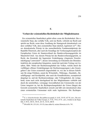 258
F.
Verlust der existentiellen Rechtshoheit der Mitgliedstaaten
Zur existentiellen Staatlichkeit gehört allem voran die Rechtshoheit. Der e-
xistentielle Staat, das verfaßte Volk, setzt nur Recht, vollzieht nur Recht und
spricht nur Recht, wenn diese Ausübung der Staatsgewalt demokratisch von
dem verfaßten Volk, dem existentiellen Staat nämlich, legitimiert ist568
. Die-
ses demokratische Prinzip ist das menschheitliche Fundamentalprinzip der
Republik Österreich, aber auch die Grundlage der Verfassungskonzeption der
Europäischen Union als Staatenverbund des Bundesverfassungsgerichts im
Maastricht-Urteil. Aus diesem Prinzip hat das Bundesverfassungsgericht, zu
Recht, das Konstrukt der begrenzten Ermächtigung („begrenzte Einzeler-
mächtigung“) entwickelt569
, dessen Anwendung zur Erkenntnis des Demokra-
tiedefizits der europäischen Integration, zumal der nach dem Vertrag von Lis-
sabon, führt. Neben der Rechtsetzungshoheit des Volkes, welche durch die
vielfältigen offenen Ermächtigungen der Rechtsetzungsorgane („des Gesetz-
gebers“) der Union existentiell eingeschränkt ist, wie das in diesem Schrift-
satz für einige Politiken, zumal die Wirtschafts-, Währungs-, Haushalts-, Be-
schäftigungs- und Sozialpolitik, aber auch die Grundfreiheiten, exemplarisch
dargelegt ist, und der Rechtsanwendungs- oder Vollzugshoheit, die weitge-
hend, wenn auch nicht durchgehend bei den Mitgliedstaaten verbleibt und
durch die unmittelbare, vorrangige Anwendbarkeit des Unionsrechts von der
Union integriert ist, hat die Rechtsprechungshoheit der Union (längst) das
Gewicht existentieller Staatlichkeit erreicht und läßt sich demokratisch ohne
einen existentiellen Unionsstaat nicht mehr legitimieren. Die Rechtspre-
568
K. A. Schachtschneider, Res publica res populi, S. 14 ff., 519 ff., 637 ff.; ders., Die exis-
tentielle Staatlichkeit der Völker Europas, S. 75 ff., 79 ff., 87 ff. ; ders., Freiheit in der Repu-
blik, S. 49 ff., 188 ff., 194 ff., 281 ff., 318 ff., 440 ff.
569
BVerfGE 89, 155 (181, 191 ff.); dazu näher K; weitere Hinweise in Fn. 741.
 