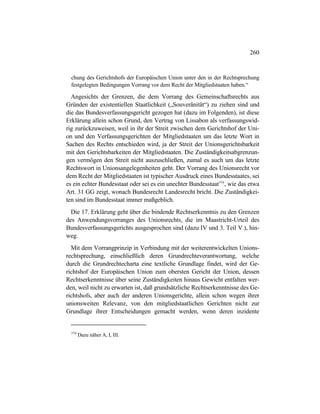 260
chung des Gerichtshofs der Europäischen Union unter den in der Rechtsprechung
festgelegten Bedingungen Vorrang vor dem Recht der Mitgliedstaaten haben.“
Angesichts der Grenzen, die dem Vorrang des Gemeinschaftsrechts aus
Gründen der existentiellen Staatlichkeit („Souveränität“) zu ziehen sind und
die das Bundesverfassungsgericht gezogen hat (dazu im Folgenden), ist diese
Erklärung allein schon Grund, den Vertrag von Lissabon als verfassungswid-
rig zurückzuweisen, weil in ihr der Streit zwischen dem Gerichtshof der Uni-
on und den Verfassungsgerichten der Mitgliedstaaten um das letzte Wort in
Sachen des Rechts entschieden wird, ja der Streit der Unionsgerichtsbarkeit
mit den Gerichtsbarkeiten der Mitgliedstaaten. Die Zuständigkeitsabgrenzun-
gen vermögen den Streit nicht auszuschließen, zumal es auch um das letzte
Rechtswort in Unionsangelegenheiten geht. Der Vorrang des Unionsrecht vor
dem Recht der Mitgliedstaaten ist typischer Ausdruck eines Bundesstaates, sei
es ein echter Bundesstaat oder sei es ein unechter Bundesstaat574
, wie das etwa
Art. 31 GG zeigt, wonach Bundesrecht Landesrecht bricht. Die Zuständigkei-
ten sind im Bundesstaat immer maßgeblich.
Die 17. Erklärung geht über die bindende Rechtserkenntnis zu den Grenzen
des Anwendungsvorranges des Unionsrechts, die im Maastricht-Urteil des
Bundesverfassungsgerichts ausgesprochen sind (dazu IV und 3. Teil V.), hin-
weg.
Mit dem Vorrangprinzip in Verbindung mit der weiterentwickelten Unions-
rechtsprechung, einschließlich deren Grundrechteverantwortung, welche
durch die Grundrechtecharta eine textliche Grundlage findet, wird der Ge-
richtshof der Europäischen Union zum obersten Gericht der Union, dessen
Rechtserkenntnisse über seine Zuständigkeiten hinaus Gewicht entfalten wer-
den, weil nicht zu erwarten ist, daß grundsätzliche Rechtserkenntnisse des Ge-
richtshofs, aber auch der anderen Unionsgerichte, allein schon wegen ihrer
unionsweiten Relevanz, von den mitgliedstaatlichen Gerichten nicht zur
Grundlage ihrer Entscheidungen gemacht werden, wenn deren inzidente
574
Dazu näher A, I, III.
 